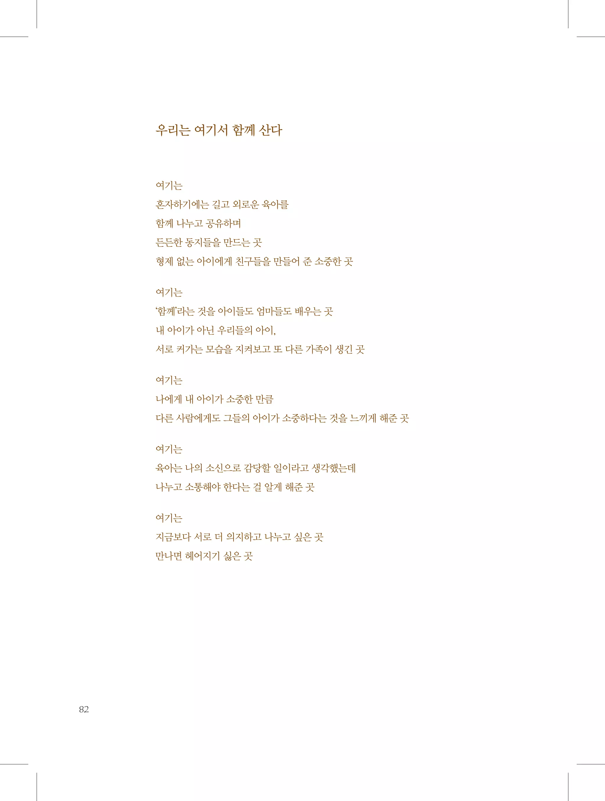 우리는 여기서 함께 산다

여기는
혼자하기에는 길고 외로운 육아를
함께 나누고 공유하며
든든한 동지들을 만드는 곳
형제 없는 아이에게 친구들을 만들어 준 소중한 곳
여기는
‘함께’라는 것을 아이들도 엄마들도 배우는 곳
내 아이가 아닌 우리들의 아이,
서로 커가는 모습을 지켜보고 또 다른 가족이 생긴 곳
여기는
나에게 내 아이가 소중한 만큼
다른 사람에게도 그들의 아이가 소중하다는 것을 느끼게 해준 곳
여기는
육아는 나의 소신으로 감당할 일이라고 생각했는데
나누고 소통해야 한다는 걸 알게 해준 곳
여기는
지금보다 서로 더 의지하고 나누고 싶은 곳
만나면 헤어지기 싫은 곳

82

 