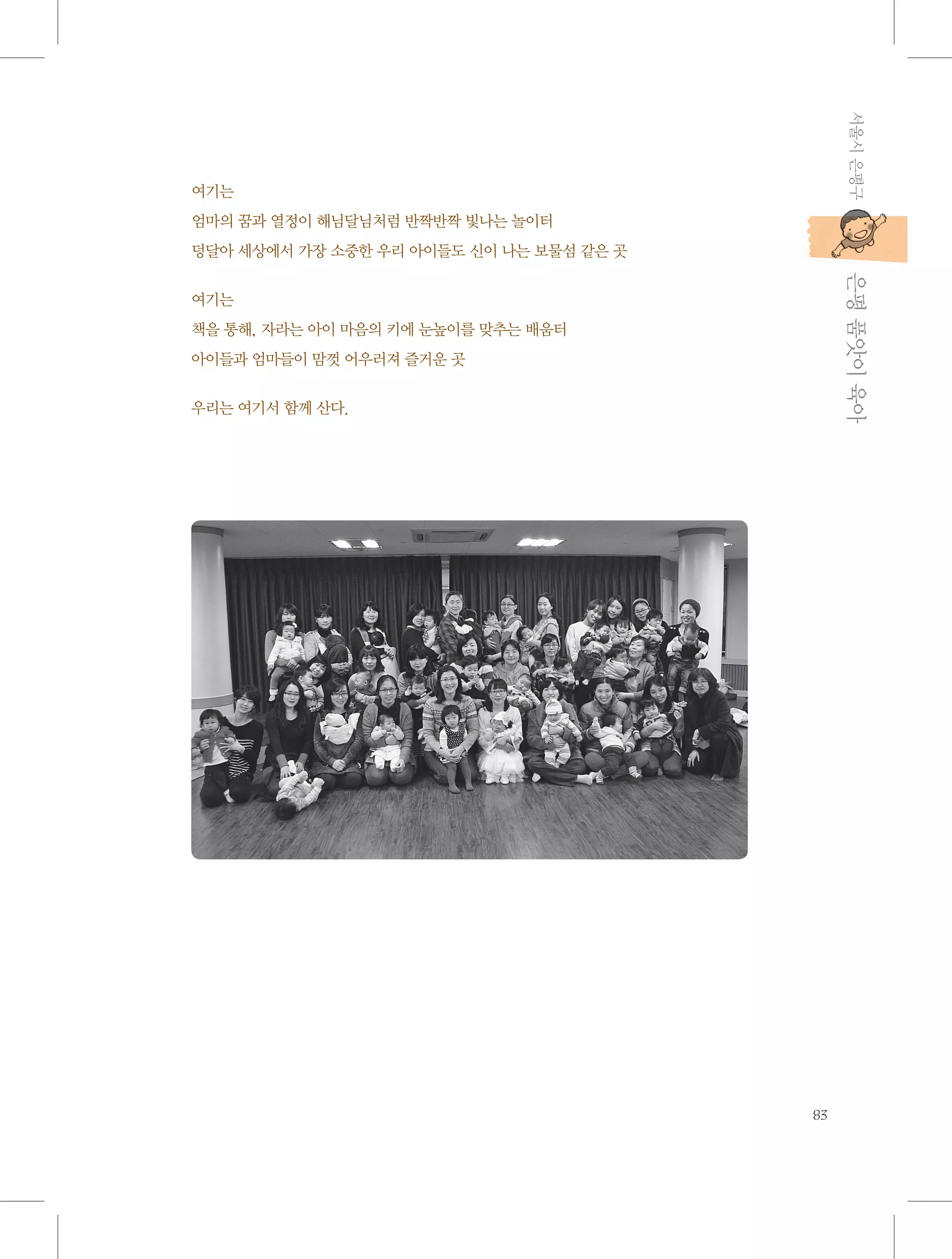 서울시 은평구

여기는
엄마의 꿈과 열정이 해님달님처럼 반짝반짝 빛나는 놀이터
덩달아 세상에서 가장 소중한 우리 아이들도 신이 나는 보물섬 같은 곳

           은평 품앗이 육아

여기는
책을 통해, 자라는 아이 마음의 키에 눈높이를 맞추는 배움터
아이들과 엄마들이 맘껏 어우러져 즐거운 곳
우리는 여기서 함께 산다.

83

 