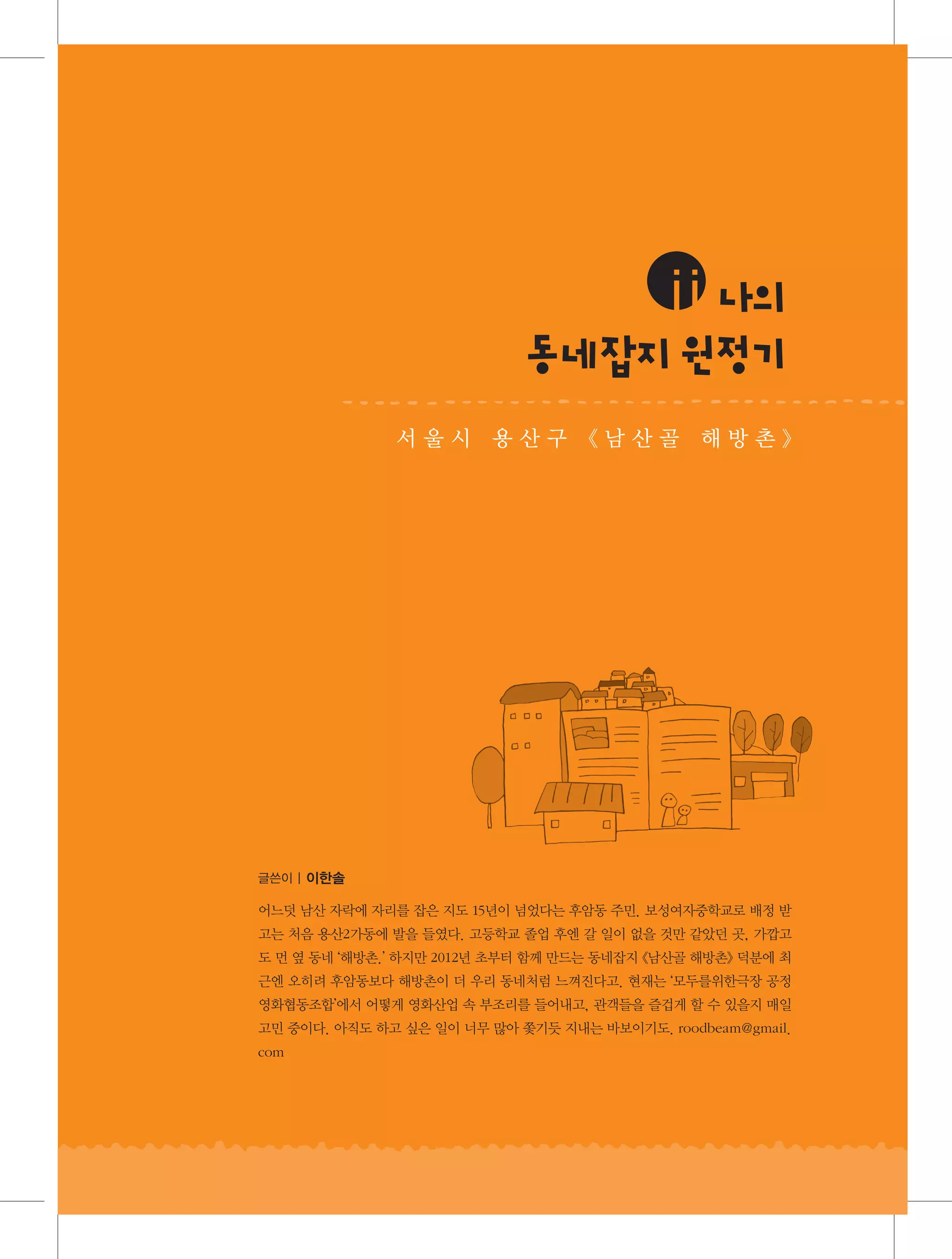 ⅱ나
의
동 지원 기
네잡 정
서울시 용산구 《남산골 해방촌》

글쓴이 | 이한솔

어느덧 남산 자락에 자리를 잡은 지도 15년이 넘었다는 후암동 주민. 보성여자중학교로 배정 받
고는 처음 용산2가동에 발을 들였다. 고등학교 졸업 후엔 갈 일이 없을 것만 같았던 곳, 가깝고
도 먼 옆 동네 ‘해방촌.’ 하지만 2012년 초부터 함께 만드는 동네잡지 《남산골 해방촌》 덕분에 최
근엔 오히려 후암동보다 해방촌이 더 우리 동네처럼 느껴진다고. 현재는 ‘모두를위한극장 공정
영화협동조합’에서 어떻게 영화산업 속 부조리를 들어내고, 관객들을 즐겁게 할 수 있을지 매일
고민 중이다. 아직도 하고 싶은 일이 너무 많아 쫓기듯 지내는 바보이기도. roodbeam@gmail.
com

 