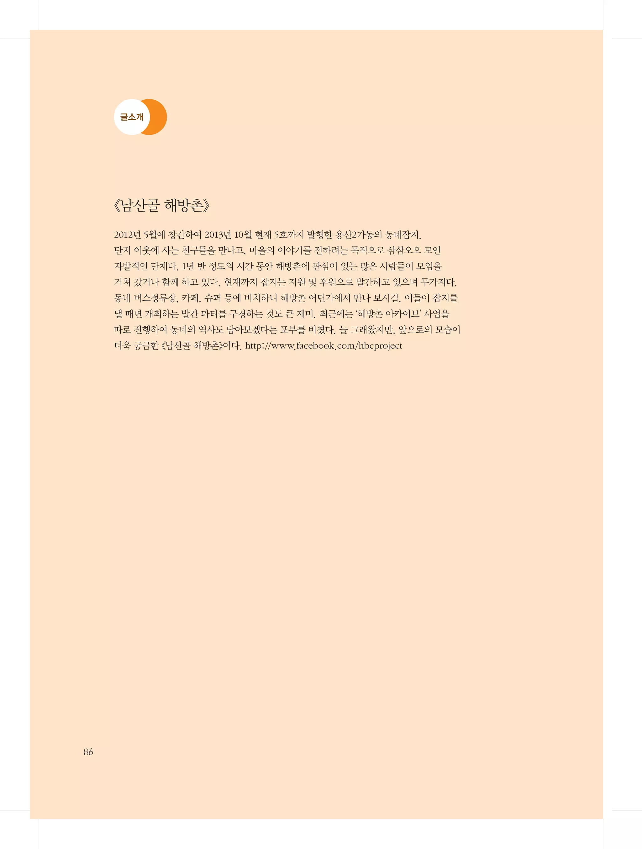 글소개

《남산골 해방촌》
2012년 5월에 창간하여 2013년 10월 현재 5호까지 발행한 용산2가동의 동네잡지.
단지 이웃에 사는 친구들을 만나고, 마을의 이야기를 전하려는 목적으로 삼삼오오 모인
자발적인 단체다. 1년 반 정도의 시간 동안 해방촌에 관심이 있는 많은 사람들이 모임을
거쳐 갔거나 함께 하고 있다. 현재까지 잡지는 지원 및 후원으로 발간하고 있으며 무가지다.
동네 버스정류장, 카페, 슈퍼 등에 비치하니 해방촌 어딘가에서 만나 보시길. 이들이 잡지를
낼 때면 개최하는 발간 파티를 구경하는 것도 큰 재미. 최근에는 ‘해방촌 아카이브’ 사업을
따로 진행하여 동네의 역사도 담아보겠다는 포부를 비쳤다. 늘 그래왔지만, 앞으로의 모습이
더욱 궁금한 《남산골 해방촌》이다. http://www.facebook.com/hbcproject

86

 