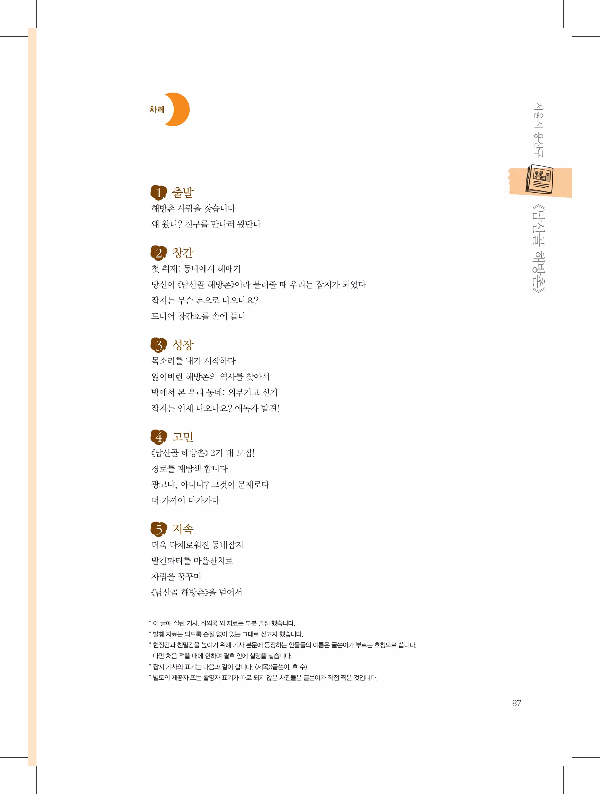 서울시 용산구

차례

           《남산골 해방촌》

1. 출발
해방촌 사람을 찾습니다
왜 왔니? 친구를 만나러 왔단다

2. 창간
첫 취재: 동네에서 헤매기
당신이 《남산골 해방촌》이라 불러줄 때 우리는 잡지가 되었다
잡지는 무슨 돈으로 나오나요?
드디어 창간호를 손에 들다

3. 성장
목소리를 내기 시작하다
잃어버린 해방촌의 역사를 찾아서
밖에서 본 우리 동네: 외부기고 싣기
잡지는 언제 나오나요? 애독자 발견!

4. 고민
《남산골 해방촌》 2기 대 모집!
경로를 재탐색 합니다
광고냐, 아니냐? 그것이 문제로다
더 가까이 다가가다

5. 지속
더욱 다채로워진 동네잡지
발간파티를 마을잔치로
자립을 꿈꾸며
《남산골 해방촌》을 넘어서

* 이 글에 실린 기사, 회의록 외 자료는 부분 발췌 했습니다.
* 발췌 자료는 되도록 손질 없이 있는 그대로 싣고자 했습니다.
* 현장감과 친밀감을 높이기 위해 기사 본문에 등장하는 인물들의 이름은 글쓴이가 부르는 호칭으로 씁니다.
다만 처음 적을 때에 한하여 괄호 안에 실명을 넣습니다.
* 잡지 기사의 표기는 다음과 같이 합니다. 〈제목〉(글쓴이, 호 수)
* 별도의 제공자 또는 촬영자 표기가 따로 되지 않은 사진들은 글쓴이가 직접 찍은 것입니다.

87

 