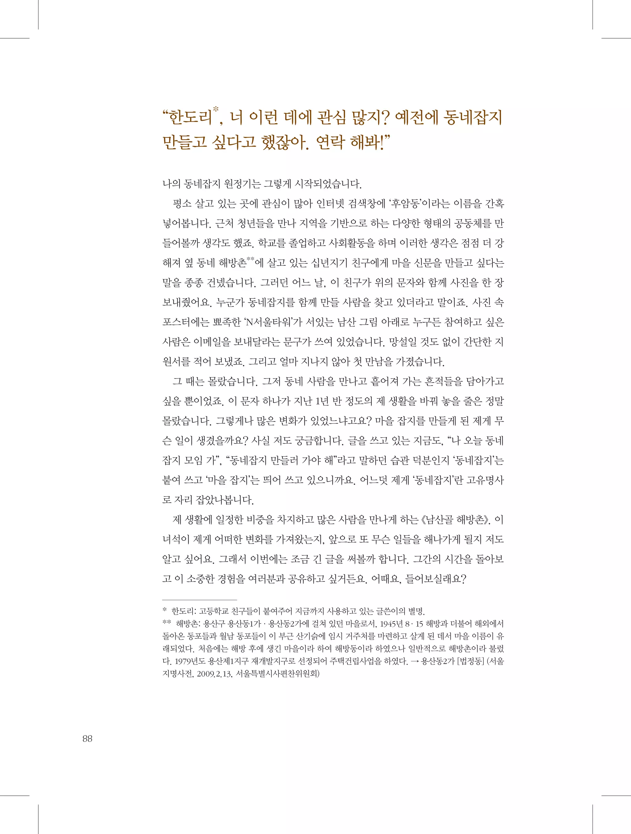 “한도리*, 너 이런 데에 관심 많지? 예전에 동네잡지
만들고 싶다고 했잖아. 연락 해봐!”
나의 동네잡지 원정기는 그렇게 시작되었습니다.
평소 살고 있는 곳에 관심이 많아 인터넷 검색창에 ‘후암동’이라는 이름을 간혹
넣어봅니다. 근처 청년들을 만나 지역을 기반으로 하는 다양한 형태의 공동체를 만
들어볼까 생각도 했죠. 학교를 졸업하고 사회활동을 하며 이러한 생각은 점점 더 강
해져 옆 동네 해방촌**에 살고 있는 십년지기 친구에게 마을 신문을 만들고 싶다는
말을 종종 건넸습니다. 그러던 어느 날, 이 친구가 위의 문자와 함께 사진을 한 장
보내줬어요. 누군가 동네잡지를 함께 만들 사람을 찾고 있더라고 말이죠. 사진 속
포스터에는 뾰족한 ‘N서울타워’가 서있는 남산 그림 아래로 누구든 참여하고 싶은
사람은 이메일을 보내달라는 문구가 쓰여 있었습니다. 망설일 것도 없이 간단한 지
원서를 적어 보냈죠. 그리고 얼마 지나지 않아 첫 만남을 가졌습니다.
그 때는 몰랐습니다. 그저 동네 사람을 만나고 흩어져 가는 흔적들을 담아가고
싶을 뿐이었죠. 이 문자 하나가 지난 1년 반 정도의 제 생활을 바꿔 놓을 줄은 정말
몰랐습니다. 그렇게나 많은 변화가 있었느냐고요? 마을 잡지를 만들게 된 제게 무
슨 일이 생겼을까요? 사실 저도 궁금합니다. 글을 쓰고 있는 지금도, “나 오늘 동네
잡지 모임 가”, “동네잡지 만들러 가야 해”라고 말하던 습관 덕분인지 ‘동네잡지’는
붙여 쓰고 ‘마을 잡지’는 띄어 쓰고 있으니까요. 어느덧 제게 ‘동네잡지’란 고유명사
로 자리 잡았나봅니다.
제 생활에 일정한 비중을 차지하고 많은 사람을 만나게 하는 《남산골 해방촌》. 이
녀석이 제게 어떠한 변화를 가져왔는지, 앞으로 또 무슨 일들을 해나가게 될지 저도
알고 싶어요. 그래서 이번에는 조금 긴 글을 써볼까 합니다. 그간의 시간을 돌아보
고 이 소중한 경험을 여러분과 공유하고 싶거든요. 어때요, 들어보실래요?
*  한도리: 고등학교 친구들이 붙여주어 지금까지 사용하고 있는 글쓴이의 별명.
**  해방촌: 용산구 용산동1가·용산동2가에 걸쳐 있던 마을로서, 1945년 8·15 해방과 더불어 해외에서
돌아온 동포들과 월남 동포들이 이 부근 산기슭에 임시 거주처를 마련하고 살게 된 데서 마을 이름이 유
래되었다. 처음에는 해방 후에 생긴 마을이라 하여 해방동이라 하였으나 일반적으로 해방촌이라 불렀
다. 1979년도 용산제1지구 재개발지구로 선정되어 주택건립사업을 하였다. → 용산동2가 [법정동] (서울
지명사전, 2009.2.13, 서울특별시사편찬위원회)

88

 