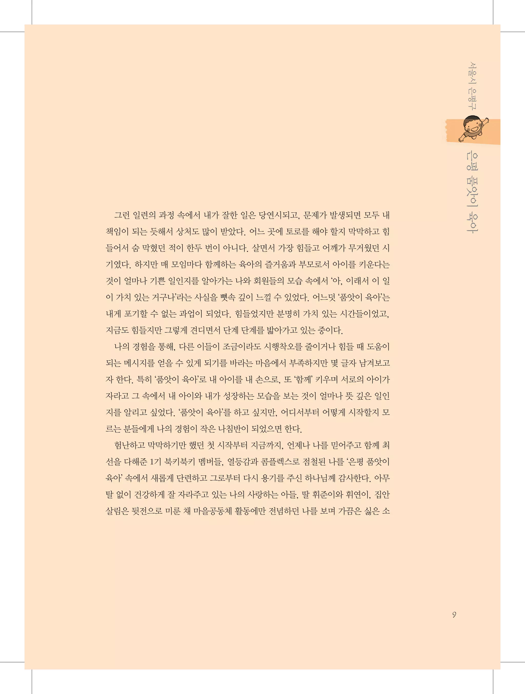 서울시 은평구

           은평 품앗이 육아
           은평 품앗이 육아

그런 일련의 과정 속에서 내가 잘한 일은 당연시되고, 문제가 발생되면 모두 내
책임이 되는 듯해서 상처도 많이 받았다. 어느 곳에 토로를 해야 할지 막막하고 힘
들어서 숨 막혔던 적이 한두 번이 아니다. 살면서 가장 힘들고 어깨가 무거웠던 시
기였다. 하지만 매 모임마다 함께하는 육아의 즐거움과 부모로서 아이를 키운다는
것이 얼마나 기쁜 일인지를 알아가는 나와 회원들의 모습 속에서 ‘아, 이래서 이 일
이 가치 있는 거구나’라는 사실을 뼛속 깊이 느낄 수 있었다. 어느덧 ‘품앗이 육아’는
내게 포기할 수 없는 과업이 되었다. 힘들었지만 분명히 가치 있는 시간들이었고,
지금도 힘들지만 그렇게 견디면서 단계 단계를 밟아가고 있는 중이다.
나의 경험을 통해, 다른 이들이 조금이라도 시행착오를 줄이거나 힘들 때 도움이
되는 메시지를 얻을 수 있게 되기를 바라는 마음에서 부족하지만 몇 글자 남겨보고
자 한다. 특히 ‘품앗이 육아’로 내 아이를 내 손으로, 또 ‘함께’ 키우며 서로의 아이가
자라고 그 속에서 내 아이와 내가 성장하는 모습을 보는 것이 얼마나 뜻 깊은 일인
지를 알리고 싶었다. ‘품앗이 육아’를 하고 싶지만, 어디서부터 어떻게 시작할지 모
르는 분들에게 나의 경험이 작은 나침반이 되었으면 한다.
험난하고 막막하기만 했던 첫 시작부터 지금까지, 언제나 나를 믿어주고 함께 최
선을 다해준 1기 북키북키 멤버들, 열등감과 콤플렉스로 점철된 나를 ‘은평 품앗이
육아’ 속에서 새롭게 단련하고 그로부터 다시 용기를 주신 하나님께 감사한다. 아무
탈 없이 건강하게 잘 자라주고 있는 나의 사랑하는 아들, 딸 휘준이와 휘연이, 집안
살림은 뒷전으로 미룬 채 마을공동체 활동에만 전념하던 나를 보며 가끔은 싫은 소

9

 