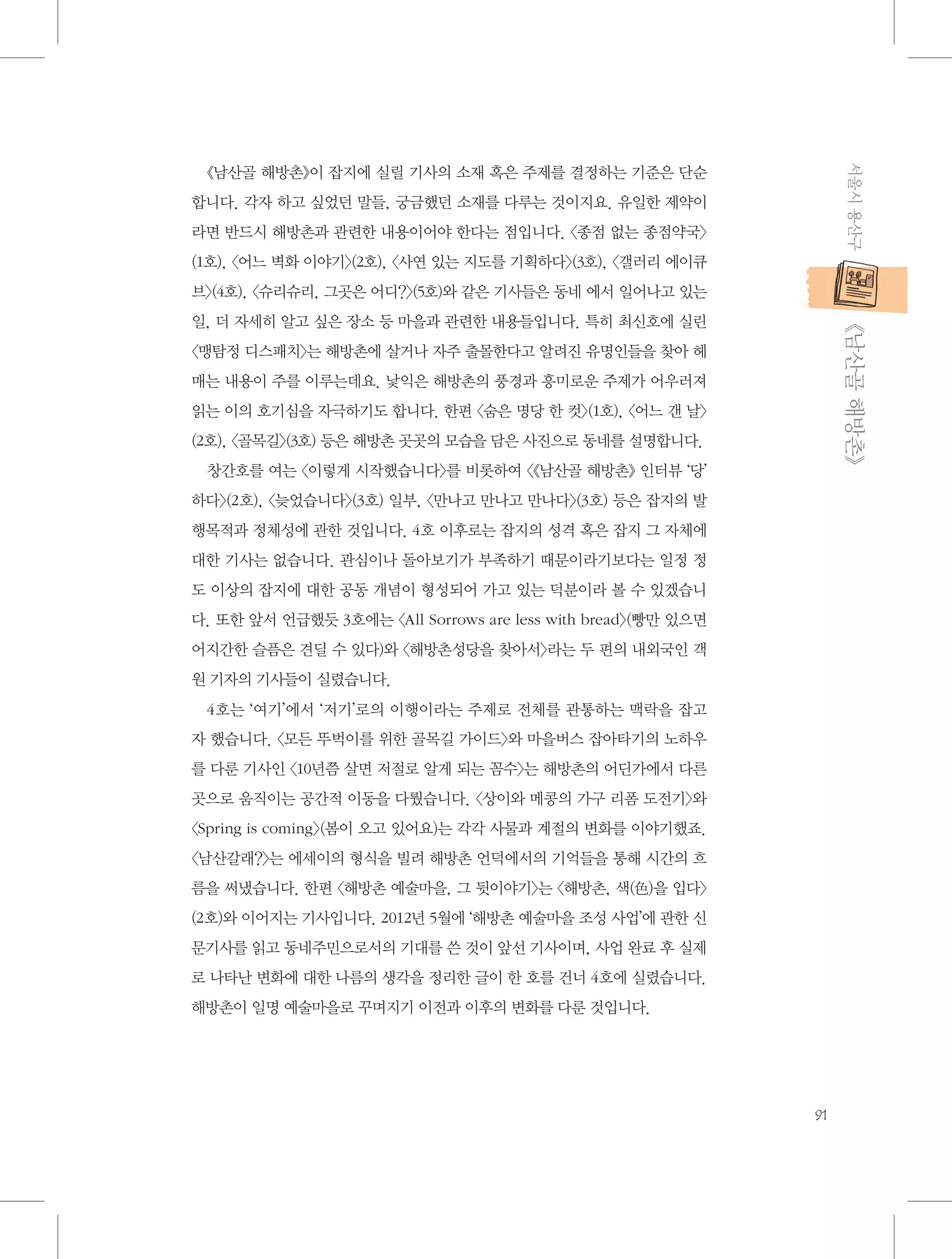 서울시 용산구

《남산골 해방촌》이 잡지에 실릴 기사의 소재 혹은 주제를 결정하는 기준은 단순
합니다. 각자 하고 싶었던 말들, 궁금했던 소재를 다루는 것이지요. 유일한 제약이
라면 반드시 해방촌과 관련한 내용이어야 한다는 점입니다. 〈종점 없는 종점약국〉
(1호), 〈어느 벽화 이야기〉(2호), 〈사연 있는 지도를 기획하다〉(3호), 〈갤러리 에이큐
브〉(4호), 〈슈리슈리, 그곳은 어디?〉(5호)와 같은 기사들은 동네 에서 일어나고 있는

           《남산골 해방촌》

일, 더 자세히 알고 싶은 장소 등 마을과 관련한 내용들입니다. 특히 최신호에 실린
〈맹탐정 디스패치〉는 해방촌에 살거나 자주 출몰한다고 알려진 유명인들을 찾아 헤
매는 내용이 주를 이루는데요. 낯익은 해방촌의 풍경과 흥미로운 주제가 어우러져
읽는 이의 호기심을 자극하기도 합니다. 한편 〈숨은 명당 한 컷〉(1호), 〈어느 갠 날〉
(2호), 〈골목길〉(3호) 등은 해방촌 곳곳의 모습을 담은 사진으로 동네를 설명합니다.
창간호를 여는 〈이렇게 시작했습니다〉를 비롯하여 〈《남산골 해방촌》 인터뷰 ‘당’
하다〉(2호), 〈늦었습니다〉(3호) 일부, 〈만나고 만나고 만나다〉(3호) 등은 잡지의 발
행목적과 정체성에 관한 것입니다. 4호 이후로는 잡지의 성격 혹은 잡지 그 자체에
대한 기사는 없습니다. 관심이나 돌아보기가 부족하기 때문이라기보다는 일정 정
도 이상의 잡지에 대한 공동 개념이 형성되어 가고 있는 덕분이라 볼 수 있겠습니
다. 또한 앞서 언급했듯 3호에는 〈All Sorrows are less with bread〉(빵만 있으면
어지간한 슬픔은 견딜 수 있다)와 〈해방촌성당을 찾아서〉라는 두 편의 내외국인 객
원 기자의 기사들이 실렸습니다.
4호는 ‘여기’에서 ‘저기’로의 이행이라는 주제로 전체를 관통하는 맥락을 잡고
자 했습니다. 〈모든 뚜벅이를 위한 골목길 가이드〉와 마을버스 잡아타기의 노하우
를 다룬 기사인 〈10년쯤 살면 저절로 알게 되는 꼼수〉는 해방촌의 어딘가에서 다른
곳으로 움직이는 공간적 이동을 다뤘습니다. 〈상이와 메콩의 가구 리폼 도전기〉와
〈Spring is coming〉(봄이 오고 있어요)는 각각 사물과 계절의 변화를 이야기했죠.
〈남산갈래?〉는 에세이의 형식을 빌려 해방촌 언덕에서의 기억들을 통해 시간의 흐
름을 써냈습니다. 한편 〈해방촌 예술마을, 그 뒷이야기〉는 〈해방촌, 색(色)을 입다〉
(2호)와 이어지는 기사입니다. 2012년 5월에 ‘해방촌 예술마을 조성 사업’에 관한 신
문기사를 읽고 동네주민으로서의 기대를 쓴 것이 앞선 기사이며, 사업 완료 후 실제
로 나타난 변화에 대한 나름의 생각을 정리한 글이 한 호를 건너 4호에 실렸습니다.
해방촌이 일명 예술마을로 꾸며지기 이전과 이후의 변화를 다룬 것입니다.

91

 