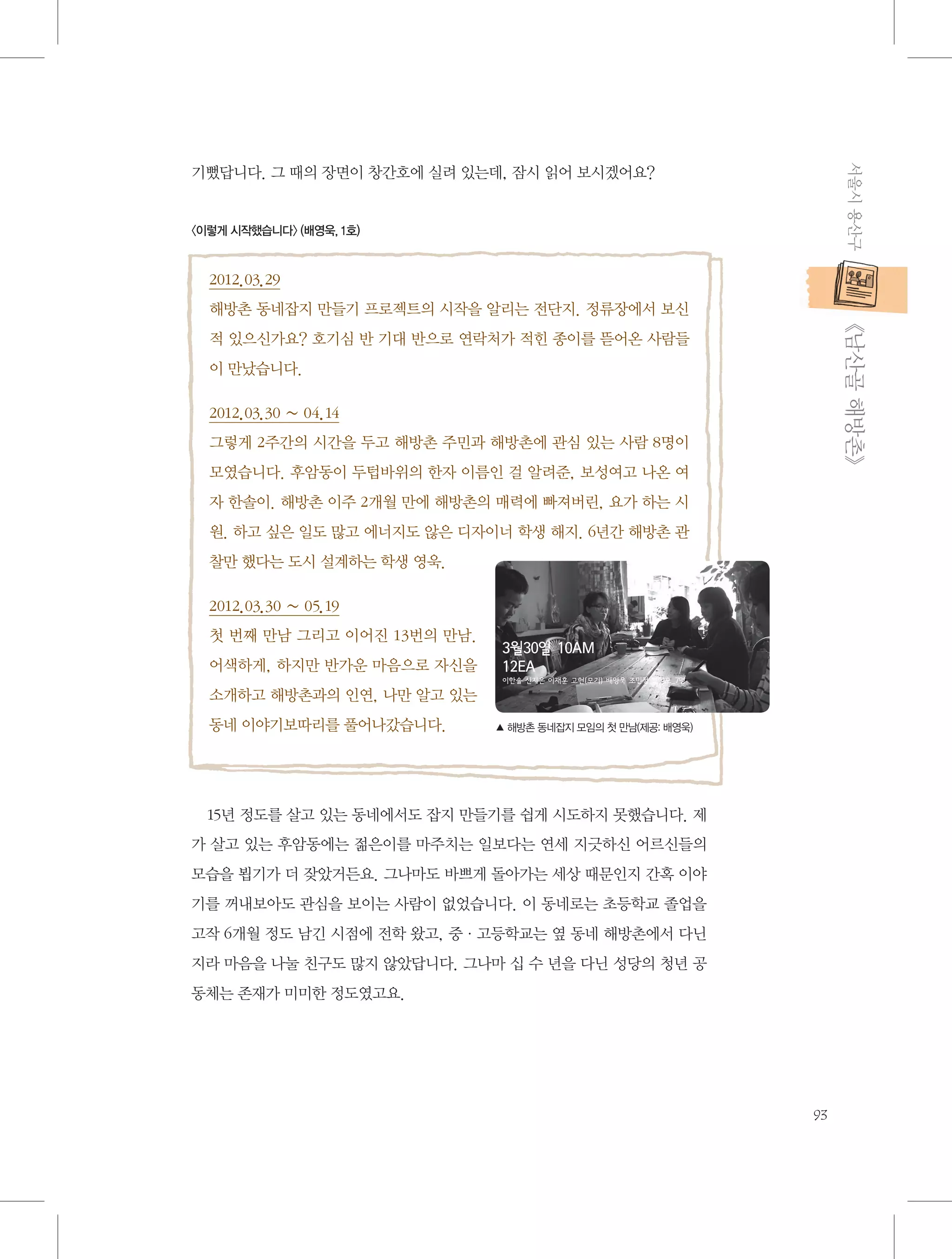 서울시 용산구

기뻤답니다. 그 때의 장면이 창간호에 실려 있는데, 잠시 읽어 보시겠어요?

〈이렇게 시작했습니다〉 (배영욱, 1호)

2012.03.29

           《남산골 해방촌》

해방촌 동네잡지 만들기 프로젝트의 시작을 알리는 전단지. 정류장에서 보신
적 있으신가요? 호기심 반 기대 반으로 연락처가 적힌 종이를 뜯어온 사람들
이 만났습니다.
2012.03.30 ~ 04.14
그렇게 2주간의 시간을 두고 해방촌 주민과 해방촌에 관심 있는 사람 8명이
모였습니다. 후암동이 두텁바위의 한자 이름인 걸 알려준, 보성여고 나온 여
자 한솔이. 해방촌 이주 2개월 만에 해방촌의 매력에 빠져버린, 요가 하는 시
원. 하고 싶은 일도 많고 에너지도 않은 디자이너 학생 해지. 6년간 해방촌 관
찰만 했다는 도시 설계하는 학생 영욱.
2012.03.30 ~ 05.19
첫 번째 만남 그리고 이어진 13번의 만남.
어색하게, 하지만 반가운 마음으로 자신을
소개하고 해방촌과의 인연, 나만 알고 있는
동네 이야기보따리를 풀어나갔습니다.

▲ 해방촌 동네잡지 모임의 첫 만남(제공: 배영욱)

15년 정도를 살고 있는 동네에서도 잡지 만들기를 쉽게 시도하지 못했습니다. 제
가 살고 있는 후암동에는 젊은이를 마주치는 일보다는 연세 지긋하신 어르신들의
모습을 뵙기가 더 잦았거든요. 그나마도 바쁘게 돌아가는 세상 때문인지 간혹 이야
기를 꺼내보아도 관심을 보이는 사람이 없었습니다. 이 동네로는 초등학교 졸업을
고작 6개월 정도 남긴 시점에 전학 왔고, 중·고등학교는 옆 동네 해방촌에서 다닌
지라 마음을 나눌 친구도 많지 않았답니다. 그나마 십 수 년을 다닌 성당의 청년 공
동체는 존재가 미미한 정도였고요.

93

 