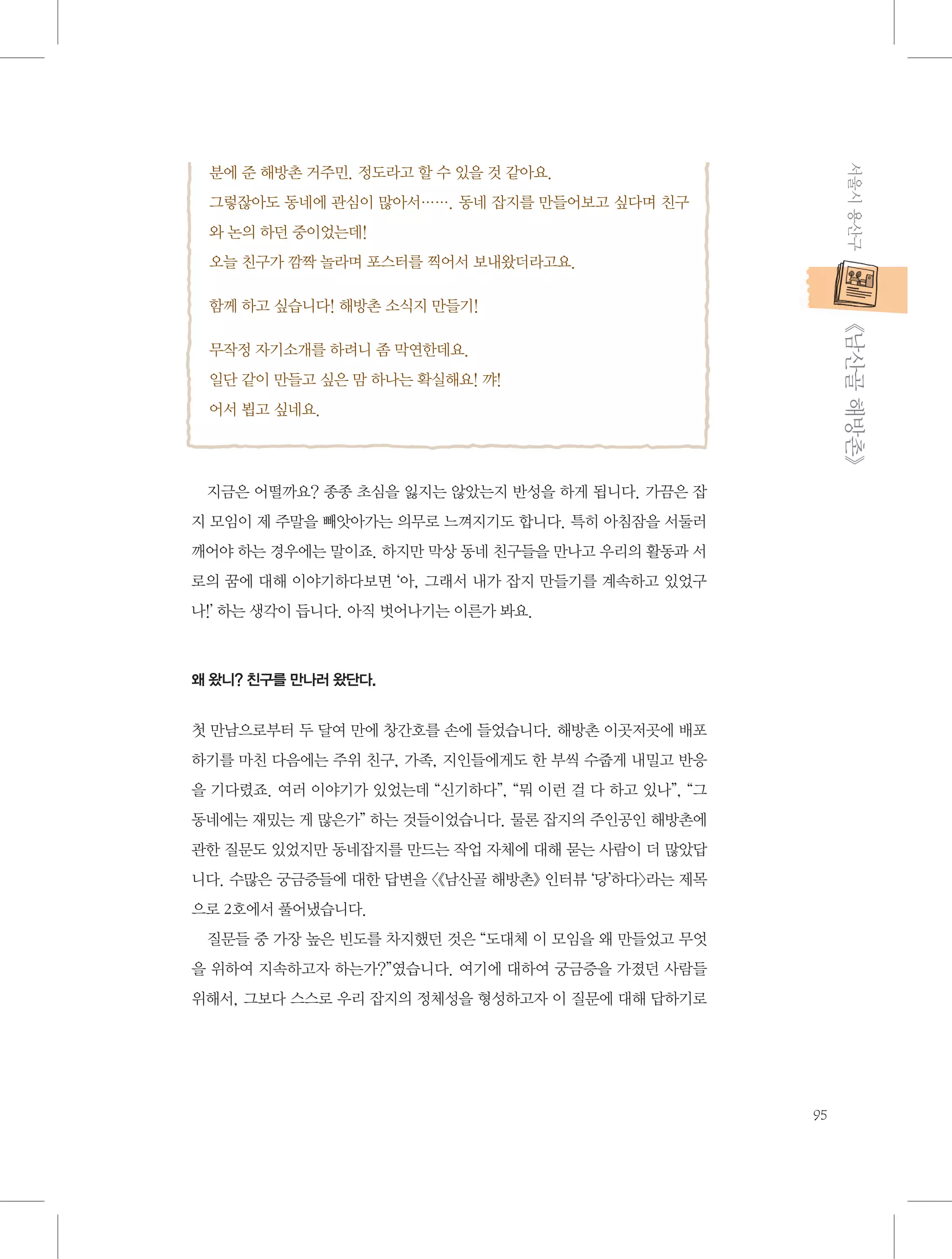 서울시 용산구

분에 준 해방촌 거주민. 정도라고 할 수 있을 것 같아요.
그렇잖아도 동네에 관심이 많아서……. 동네 잡지를 만들어보고 싶다며 친구
와 논의 하던 중이었는데!
오늘 친구가 깜짝 놀라며 포스터를 찍어서 보내왔더라고요.
함께 하고 싶습니다! 해방촌 소식지 만들기!

           《남산골 해방촌》

무작정 자기소개를 하려니 좀 막연한데요.
일단 같이 만들고 싶은 맘 하나는 확실해요! 꺄!
어서 뵙고 싶네요.

지금은 어떨까요? 종종 초심을 잃지는 않았는지 반성을 하게 됩니다. 가끔은 잡
지 모임이 제 주말을 빼앗아가는 의무로 느껴지기도 합니다. 특히 아침잠을 서둘러
깨어야 하는 경우에는 말이죠. 하지만 막상 동네 친구들을 만나고 우리의 활동과 서
로의 꿈에 대해 이야기하다보면 ‘아, 그래서 내가 잡지 만들기를 계속하고 있었구
나!’ 하는 생각이 듭니다. 아직 벗어나기는 이른가 봐요.

왜 왔니? 친구를 만나러 왔단다.

첫 만남으로부터 두 달여 만에 창간호를 손에 들었습니다. 해방촌 이곳저곳에 배포
하기를 마친 다음에는 주위 친구, 가족, 지인들에게도 한 부씩 수줍게 내밀고 반응
을 기다렸죠. 여러 이야기가 있었는데 “신기하다”, “뭐 이런 걸 다 하고 있나”, “그
동네에는 재밌는 게 많은가” 하는 것들이었습니다. 물론 잡지의 주인공인 해방촌에
관한 질문도 있었지만 동네잡지를 만드는 작업 자체에 대해 묻는 사람이 더 많았답
니다. 수많은 궁금증들에 대한 답변을 〈《남산골 해방촌》 인터뷰 ‘당’하다〉라는 제목
으로 2호에서 풀어냈습니다.
질문들 중 가장 높은 빈도를 차지했던 것은 “도대체 이 모임을 왜 만들었고 무엇
을 위하여 지속하고자 하는가?”였습니다. 여기에 대하여 궁금증을 가졌던 사람들
위해서, 그보다 스스로 우리 잡지의 정체성을 형성하고자 이 질문에 대해 답하기로

95

 