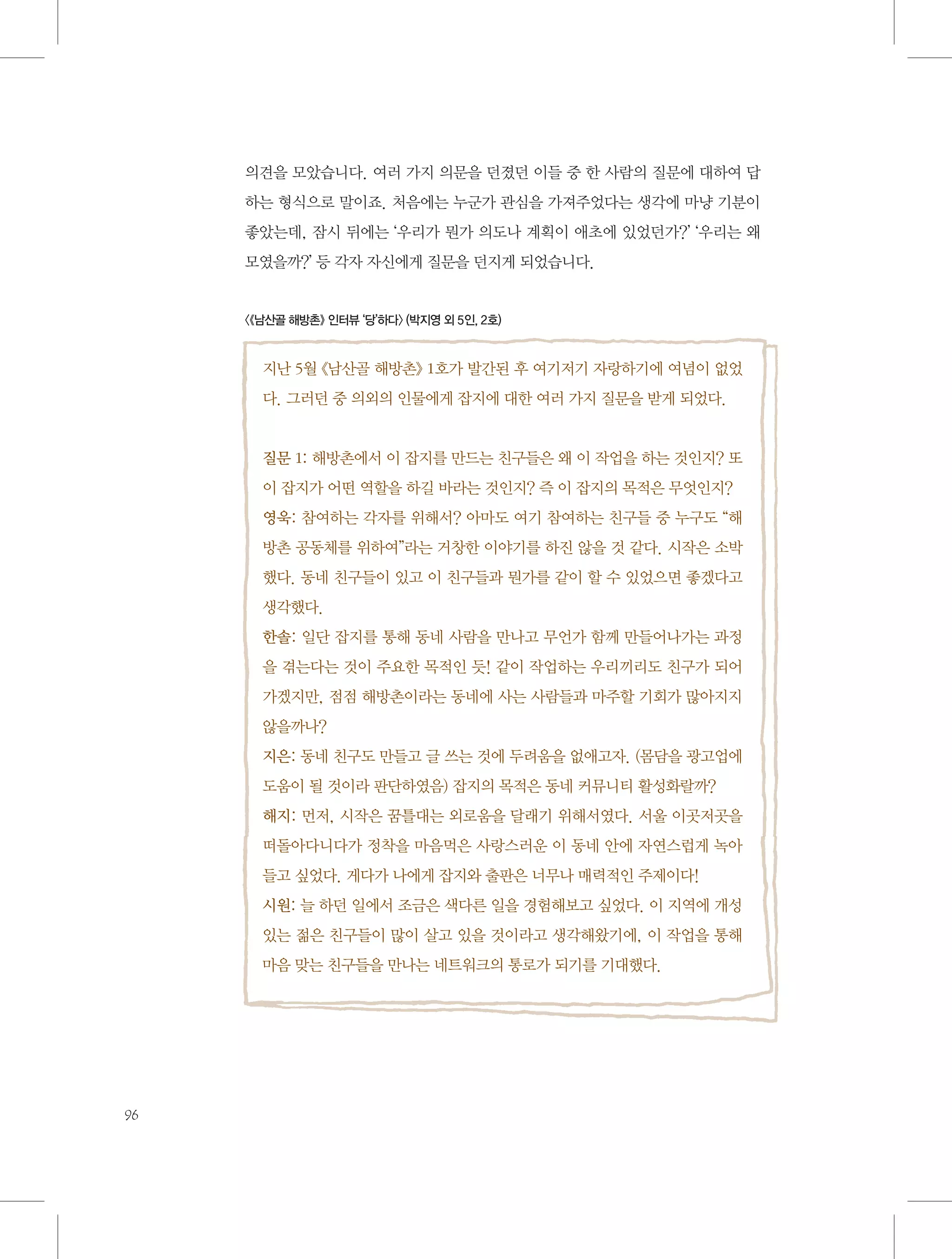 의견을 모았습니다. 여러 가지 의문을 던졌던 이들 중 한 사람의 질문에 대하여 답
하는 형식으로 말이죠. 처음에는 누군가 관심을 가져주었다는 생각에 마냥 기분이
좋았는데, 잠시 뒤에는 ‘우리가 뭔가 의도나 계획이 애초에 있었던가?’ ‘우리는 왜
모였을까?’ 등 각자 자신에게 질문을 던지게 되었습니다.

〈《남산골 해방촌》 인터뷰 ‘당’하다〉 (박지영 외 5인, 2호)

지난 5월 《남산골 해방촌》 1호가 발간된 후 여기저기 자랑하기에 여념이 없었
다. 그러던 중 의외의 인물에게 잡지에 대한 여러 가지 질문을 받게 되었다.

질문 1: 해방촌에서 이 잡지를 만드는 친구들은 왜 이 작업을 하는 것인지? 또
이 잡지가 어떤 역할을 하길 바라는 것인지? 즉 이 잡지의 목적은 무엇인지?
영욱: 참여하는 각자를 위해서? 아마도 여기 참여하는 친구들 중 누구도 “해
방촌 공동체를 위하여”라는 거창한 이야기를 하진 않을 것 같다. 시작은 소박
했다. 동네 친구들이 있고 이 친구들과 뭔가를 같이 할 수 있었으면 좋겠다고
생각했다.
한솔: 일단 잡지를 통해 동네 사람을 만나고 무언가 함께 만들어나가는 과정
을 겪는다는 것이 주요한 목적인 듯! 같이 작업하는 우리끼리도 친구가 되어
가겠지만, 점점 해방촌이라는 동네에 사는 사람들과 마주할 기회가 많아지지
않을까나?
지은: 동네 친구도 만들고 글 쓰는 것에 두려움을 없애고자. (몸담을 광고업에
도움이 될 것이라 판단하였음) 잡지의 목적은 동네 커뮤니티 활성화랄까?
해지: 먼저, 시작은 꿈틀대는 외로움을 달래기 위해서였다. 서울 이곳저곳을
떠돌아다니다가 정착을 마음먹은 사랑스러운 이 동네 안에 자연스럽게 녹아
들고 싶었다. 게다가 나에게 잡지와 출판은 너무나 매력적인 주제이다!
시원: 늘 하던 일에서 조금은 색다른 일을 경험해보고 싶었다. 이 지역에 개성
있는 젊은 친구들이 많이 살고 있을 것이라고 생각해왔기에, 이 작업을 통해
마음 맞는 친구들을 만나는 네트워크의 통로가 되기를 기대했다.

96

 