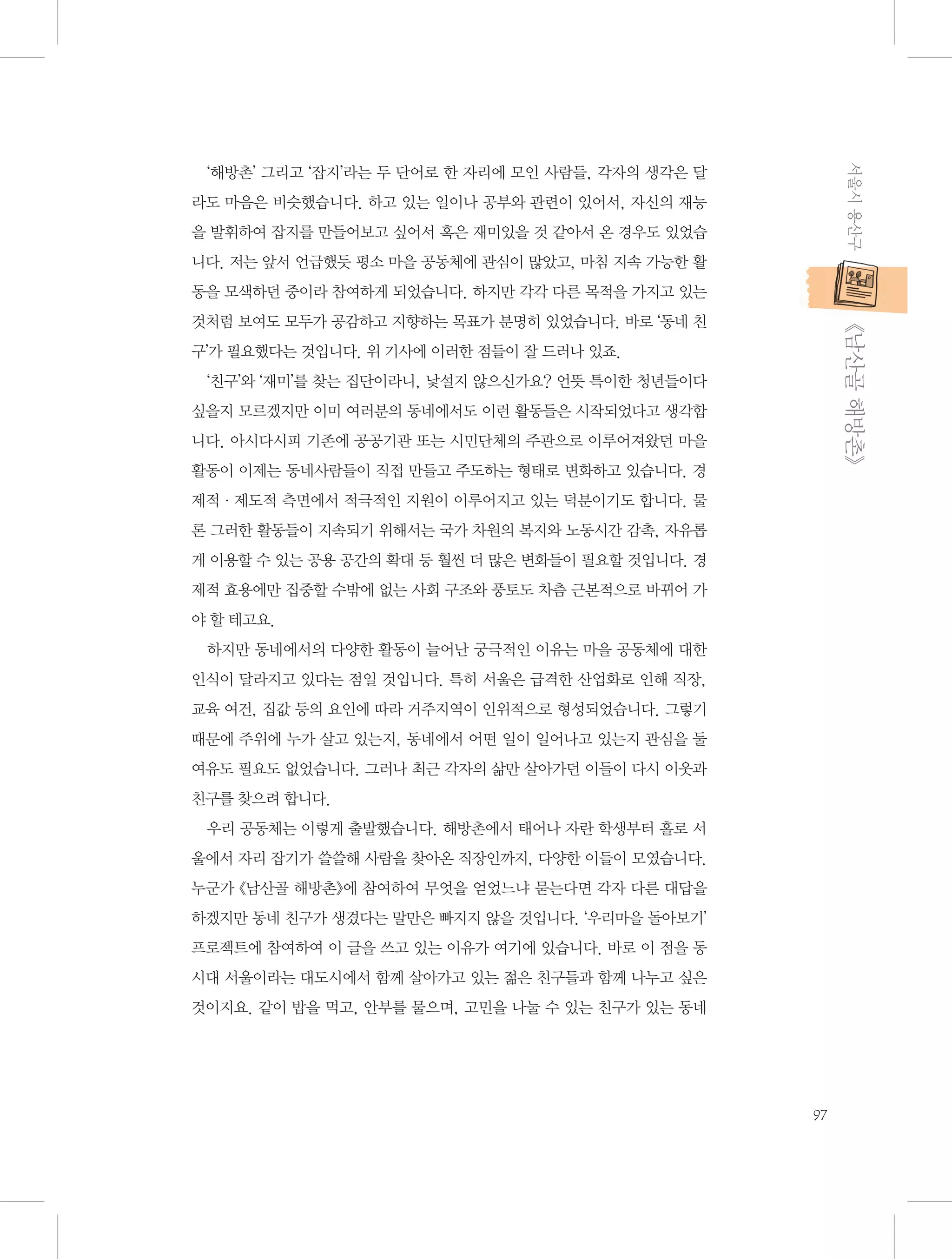 서울시 용산구

‘해방촌’ 그리고 ‘잡지’라는 두 단어로 한 자리에 모인 사람들, 각자의 생각은 달
라도 마음은 비슷했습니다. 하고 있는 일이나 공부와 관련이 있어서, 자신의 재능
을 발휘하여 잡지를 만들어보고 싶어서 혹은 재미있을 것 같아서 온 경우도 있었습
니다. 저는 앞서 언급했듯 평소 마을 공동체에 관심이 많았고, 마침 지속 가능한 활
동을 모색하던 중이라 참여하게 되었습니다. 하지만 각각 다른 목적을 가지고 있는

           《남산골 해방촌》

것처럼 보여도 모두가 공감하고 지향하는 목표가 분명히 있었습니다. 바로 ‘동네 친
구’가 필요했다는 것입니다. 위 기사에 이러한 점들이 잘 드러나 있죠.
‘친구’와 ‘재미’를 찾는 집단이라니, 낯설지 않으신가요? 언뜻 특이한 청년들이다
싶을지 모르겠지만 이미 여러분의 동네에서도 이런 활동들은 시작되었다고 생각합
니다. 아시다시피 기존에 공공기관 또는 시민단체의 주관으로 이루어져왔던 마을
활동이 이제는 동네사람들이 직접 만들고 주도하는 형태로 변화하고 있습니다. 경
제적·제도적 측면에서 적극적인 지원이 이루어지고 있는 덕분이기도 합니다. 물
론 그러한 활동들이 지속되기 위해서는 국가 차원의 복지와 노동시간 감촉, 자유롭
게 이용할 수 있는 공용 공간의 확대 등 훨씬 더 많은 변화들이 필요할 것입니다. 경
제적 효용에만 집중할 수밖에 없는 사회 구조와 풍토도 차츰 근본적으로 바뀌어 가
야 할 테고요.
하지만 동네에서의 다양한 활동이 늘어난 궁극적인 이유는 마을 공동체에 대한
인식이 달라지고 있다는 점일 것입니다. 특히 서울은 급격한 산업화로 인해 직장,
교육 여건, 집값 등의 요인에 따라 거주지역이 인위적으로 형성되었습니다. 그렇기
때문에 주위에 누가 살고 있는지, 동네에서 어떤 일이 일어나고 있는지 관심을 둘
여유도 필요도 없었습니다. 그러나 최근 각자의 삶만 살아가던 이들이 다시 이웃과
친구를 찾으려 합니다.
우리 공동체는 이렇게 출발했습니다. 해방촌에서 태어나 자란 학생부터 홀로 서
울에서 자리 잡기가 쓸쓸해 사람을 찾아온 직장인까지, 다양한 이들이 모였습니다.
누군가 《남산골 해방촌》에 참여하여 무엇을 얻었느냐 묻는다면 각자 다른 대답을
하겠지만 동네 친구가 생겼다는 말만은 빠지지 않을 것입니다. ‘우리마을 돌아보기’
프로젝트에 참여하여 이 글을 쓰고 있는 이유가 여기에 있습니다. 바로 이 점을 동
시대 서울이라는 대도시에서 함께 살아가고 있는 젊은 친구들과 함께 나누고 싶은
것이지요. 같이 밥을 먹고, 안부를 물으며, 고민을 나눌 수 있는 친구가 있는 동네

97

 