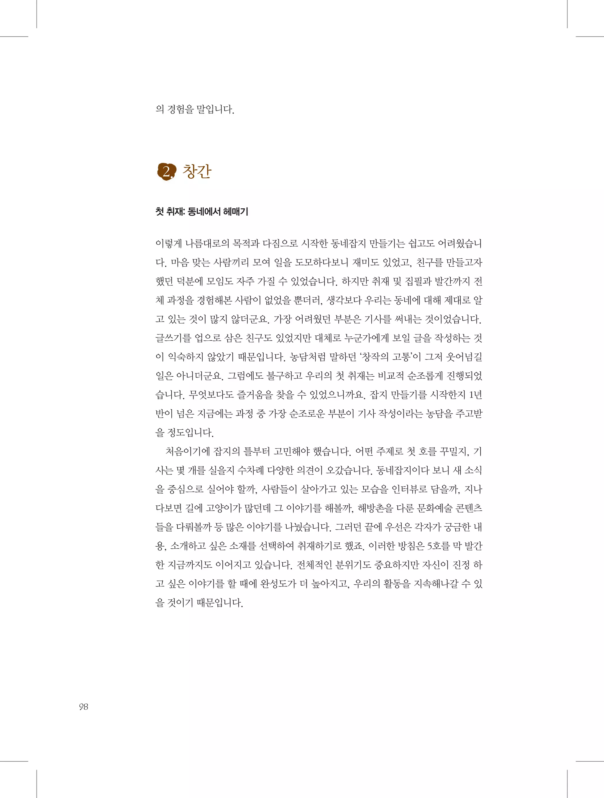 의 경험을 말입니다.

2. 창간
첫 취재: 동네에서 헤매기

이렇게 나름대로의 목적과 다짐으로 시작한 동네잡지 만들기는 쉽고도 어려웠습니
다. 마음 맞는 사람끼리 모여 일을 도모하다보니 재미도 있었고, 친구를 만들고자
했던 덕분에 모임도 자주 가질 수 있었습니다. 하지만 취재 및 집필과 발간까지 전
체 과정을 경험해본 사람이 없었을 뿐더러, 생각보다 우리는 동네에 대해 제대로 알
고 있는 것이 많지 않더군요. 가장 어려웠던 부분은 기사를 써내는 것이었습니다.
글쓰기를 업으로 삼은 친구도 있었지만 대체로 누군가에게 보일 글을 작성하는 것
이 익숙하지 않았기 때문입니다. 농담처럼 말하던 ‘창작의 고통’이 그저 웃어넘길
일은 아니더군요. 그럼에도 불구하고 우리의 첫 취재는 비교적 순조롭게 진행되었
습니다. 무엇보다도 즐거움을 찾을 수 있었으니까요. 잡지 만들기를 시작한지 1년
반이 넘은 지금에는 과정 중 가장 순조로운 부분이 기사 작성이라는 농담을 주고받
을 정도입니다.
처음이기에 잡지의 틀부터 고민해야 했습니다. 어떤 주제로 첫 호를 꾸밀지, 기
사는 몇 개를 실을지 수차례 다양한 의견이 오갔습니다. 동네잡지이다 보니 새 소식
을 중심으로 실어야 할까, 사람들이 살아가고 있는 모습을 인터뷰로 담을까, 지나
다보면 길에 고양이가 많던데 그 이야기를 해볼까, 해방촌을 다룬 문화예술 콘텐츠
들을 다뤄볼까 등 많은 이야기를 나눴습니다. 그러던 끝에 우선은 각자가 궁금한 내
용, 소개하고 싶은 소재를 선택하여 취재하기로 했죠. 이러한 방침은 5호를 막 발간
한 지금까지도 이어지고 있습니다. 전체적인 분위기도 중요하지만 자신이 진정 하
고 싶은 이야기를 할 때에 완성도가 더 높아지고, 우리의 활동을 지속해나갈 수 있
을 것이기 때문입니다.

98

 