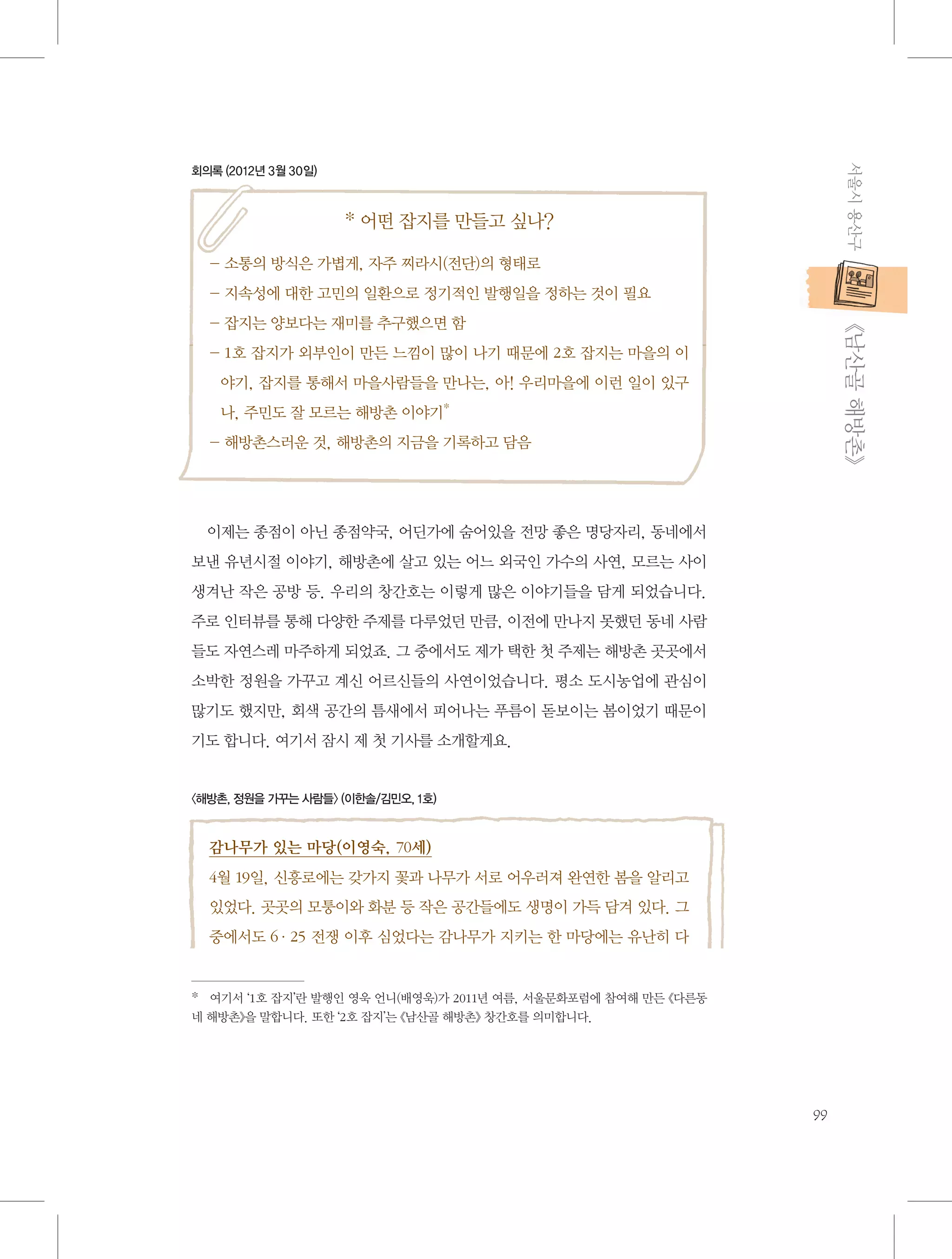 서울시 용산구

회의록 (2012년 3월 30일)

* 어떤 잡지를 만들고 싶나?
- 소통의 방식은 가볍게, 자주 찌라시(전단)의 형태로
- 지속성에 대한 고민의 일환으로 정기적인 발행일을 정하는 것이 필요

           《남산골 해방촌》

- 잡지는 양보다는 재미를 추구했으면 함
-  호 잡지가 외부인이 만든 느낌이 많이 나기 때문에 2호 잡지는 마을의 이
1
야기, 잡지를 통해서 마을사람들을 만나는, 아! 우리마을에 이런 일이 있구
나, 주민도 잘 모르는 해방촌 이야기*
- 해방촌스러운 것, 해방촌의 지금을 기록하고 담음

이제는 종점이 아닌 종점약국, 어딘가에 숨어있을 전망 좋은 명당자리, 동네에서
보낸 유년시절 이야기, 해방촌에 살고 있는 어느 외국인 가수의 사연, 모르는 사이
생겨난 작은 공방 등. 우리의 창간호는 이렇게 많은 이야기들을 담게 되었습니다.
주로 인터뷰를 통해 다양한 주제를 다루었던 만큼, 이전에 만나지 못했던 동네 사람
들도 자연스레 마주하게 되었죠. 그 중에서도 제가 택한 첫 주제는 해방촌 곳곳에서
소박한 정원을 가꾸고 계신 어르신들의 사연이었습니다. 평소 도시농업에 관심이
많기도 했지만, 회색 공간의 틈새에서 피어나는 푸름이 돋보이는 봄이었기 때문이
기도 합니다. 여기서 잠시 제 첫 기사를 소개할게요.

〈해방촌, 정원을 가꾸는 사람들〉 (이한솔/김민오, 1호)

감나무가 있는 마당(이영숙, 70세)
4월 19일, 신흥로에는 갖가지 꽃과 나무가 서로 어우러져 완연한 봄을 알리고
있었다. 곳곳의 모퉁이와 화분 등 작은 공간들에도 생명이 가득 담겨 있다. 그
중에서도 6·25 전쟁 이후 심었다는 감나무가 지키는 한 마당에는 유난히 다

*   여기서 ‘1호 잡지’란 발행인 영욱 언니(배영욱)가 2011년 여름, 서울문화포럼에 참여해 만든 《다른동
네 해방촌》을 말합니다. 또한 ‘2호 잡지’는 《남산골 해방촌》 창간호를 의미합니다.　

99

 