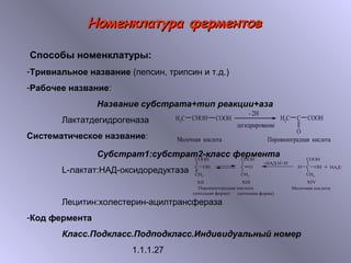 ННооммееннккллааттуурраа ффееррммееннттоовв 
Способы номенклатуры: 
-Тривиальное название (пепсин, трипсин и т.д.) 
-Рабочее название: 
Название субстрата+тип реакции+аза 
Лактатдегидрогеназа 
Систематическое название: 
Субстрат1:субстрат2-класс фермента 
L-лактат:НАД-оксидоредуктаза 
Лецитин:холестерин-ацилтрансфераза 
-Код фермента 
Класс.Подкласс.Подподкласс.Индивидуальный номер 
1.1.1.27 
 