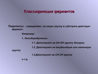 ККллаассссииффииккаацциияя ффееррммееннттоовв 
Подклассы – определяют, на какую группу в субстрате действует 
фермент. 
Например: 
1. Оксидоредуктазы 
1.1. Действуют на СН-ОН группу доноров 
1.2. Действуют на альдегидную или кетонную 
группу 
1.3.Действуют на СН-СН группу 
и т.д. 
 