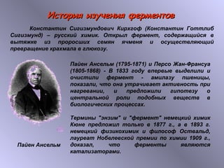 ИИссттоорриияя ииззууччеенниияя ффееррммееннттоовв 
Константин Сигизмундович Кирхгоф (Константин Готтлиб 
Сигизмунд) – русский химик. Открыл фермент, содержащийся в 
вытяжке из проросших семян ячменя и осуществляющий 
превращение крахмала в глюкозу. 
Пайен Ансельм (1795-1871) и Персо Жан-Франсуа 
(1805-1868) - В 1833 году впервые выделили и 
очистили фермент - амилазу пшеницы, 
показали, что она утрачивает активность при 
нагревании, и предложили гипотезу о 
центральной роли подобных веществ в 
биологических процессах. 
Термины "энзим" и "фермент" немецкий химик 
Кюне предложил только в 1877 г., а в 1893 г. 
немецкий физикохимик и философ Оствальд, 
лауреат Нобелевской премии по химии 1909 г., 
доказал, что ферменты являются 
катализаторами. 
Пайен Ансельм 
 
