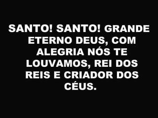 SANTO! SANTO! GRANDE
ETERNO DEUS, COM
ALEGRIA NÓS TE
LOUVAMOS, REI DOS
REIS E CRIADOR DOS
CÉUS.
 