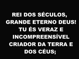 REI DOS SÉCULOS,
GRANDE ETERNO DEUS!
TU ÉS VERAZ E
INCOMPREENSÍVEL
CRIADOR DA TERRA E
DOS CÉUS;
 