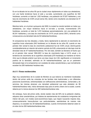 PLAN DE DESARROLLO MUNICIPAL – MONTERO 2005 - 2009




Es en la década de los años 90 que la ciudad crece rápidamente en todos sus alrededores,
con una fuerte tendencia hacía el este y sur-este, aumentando una superficie de 542
hectáreas, sumando un total de 1,202 hectáreas, una población de 57,027 habitantes y una
tasa de crecimiento de 4.50% anual (censo 92), dando como resultante una densidad de 47
habitantes/ hectáreas.

Mientras tanto, en el primer quinquenio del 2000, la ciudad ha crecido también en todos sus
alrededores, con mayor tendencia hacía el nor-este y sur-este, incrementando 270
hectáreas, sumando un total de 1,472 hectáreas aproximadamente, con una población de
80,341 habitantes y una tasa de crecimiento de 3.41% anual (censo 2001), teniendo como
consecuencia una densidad neta de 54 habitantes/hectáreas.

Si comparamos las tres décadas y media, llama rápidamente la atención el crecimiento de
superficie bruta urbanizada (542 hectáreas) en la década de los años 90, cuando en ese
periodo ínter censal la tasa de crecimiento poblacional fue de 4.50% anual, disminuyendo
considerablemente en relación del anterior periodo de 9.85 y alcanzando el más bajo nivel de
densidad neta de 47 habitantes/hectáreas. Por otro lado, también es llamativo el hecho que
en el periodo ínter censal 1992-2001 la tasa de crecimiento baja a 3.41% anual, y la
tendencia de crecimiento de la superficie urbanizada (270 hectáreas) se mantiene al mismo
ritmo que la década anterior que tenía una tasa mayor de 4.50, significando un incremento
positivo de la densidad, estimado en 54 habitantes/hectáreas, que es un parámetro
demasiado bajo si la comparamos con ciudades de estas características y que normalmente
exceden los 200 habitantes/ hectárea neta.


A.4.1.1 Áreas residenciales

Algo muy característico de la ciudad de Montero es que todavía se mantienen localizadas
dentro del primer anillo las viviendas de las familias más tradicionales y con diferentes
posiciones económicas, entremezcladas con edificaciones administrativas, comerciales y de
servicios, las mismas alcanzan una densidad poblacional que esta alrededor de 96
habitantes/hectárea neta, índice demasiado bajo para el centro urbano de la ciudad, cuando
debería por lo menos alcanzar los 300 habitantes/hectárea neta.

Sin embargo, fuera del primer anillo, donde residen más del 50% de la población citadina,
adquiere otras características, por tratarse de asentamientos de ciudadanos inmigrantes del
interior del país, con niveles socio-económicos bajos, que migran buscando mejores días,
consecuentemente transculturizan sus particularidades, asentándose de manera más
dispersa y no exceden los 30 habitantes/hectáreas, cuando mínimamente deberían estar en
el orden de los 200 habitantes/hectárea neta.


CAEM Consultores                                10
 