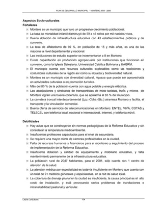 PLAN DE DESARROLLO MUNICIPAL – MONTERO 2005 - 2009




Aspectos Socio-culturales
Fortalezas
  M Montero es un municipio que tuvo un progresivo crecimiento poblacional.
  M La tasa de mortalidad infantil disminuyó de 59 a 45 niños por mil nacidos vivos.
  M Buena dotación de infraestructura educativa con 43 establecimientos públicos y de
     convenio.
  M La tasa de alfabetismo de 92 %, en población de 15 y más años, es una de las
     mayores a nivel departamental y nacional.
  M Las instituciones de estudio superior se incrementaron a 8 en Montero.
  M Existe capacitación en producción agropecuaria por instituciones que funcionan en
     convenio, como la Iglesia Salesiana, Universidad Católica Boliviana y UAGRM.
  M El municipio cuenta con recursos culturales explotables como las tradiciones y
     costumbres culturales de la región así como su riqueza y biodiversidad natural.
  M Montero es un municipio con diversidad cultural, riqueza que puede ser aprovechada
       en actividades culturales o en promoción turística.
   M   Más del 80 % de la población cuenta con agua potable y energía eléctrica.
   M   Las asociaciones y sindicatos de transportistas de moto-taxistas, trufis y micros de
       Montero logran una buena cobertura, que se aproxima al 65 % del municipio.
   M   La carretera troncal interdepartamental (Lpz.-Cbba.-Stc.) atraviesa Montero y facilita, el
       transporte y la vinculación comercial.
   M   Buena oferta de servicios de telecomunicaciones en Montero: ENTEL, VIVA, COTAS y
       TELECEL con telefonía local, nacional e internacional, Internet, y telefonía móvil.

Debilidades
  M Hay aulas que se construyeron sin normas pedagógicas de la Reforma Educativa y sin
      considerar la temperatura medioambiental.
  M Insuficientes profesores capacitados para el nivel de secundaria.
  M Se requiere una mayor oferta de carreras profesionales en la ciudad.
  M Falta de recursos humanos y financieros para el monitoreo y seguimiento del proceso
      de implementación de la Reforma Educativa.
  M Insuficiente dotación y calidad de equipamiento y mobiliario educativo, y falta
     mantenimiento permanente de la infraestructura educativa.
   M La población rural de 2047 habitantes, para el 2001, sólo cuenta con 1 centro de
     atención de la salud.
   M La atención médica por especialidad es todavía insuficiente en Montero que cuenta con
     un total de 91 médicos generales y especialistas, en la red de salud local.
   M La cobertura de drenaje pluvial en la ciudad es insuficiente, la causa principal es el alto
     costo de instalación, y está provocando serios problemas de inundaciones e
     intransitabilidad peatonal y vehicular.



CAEM Consultores                                  104
 