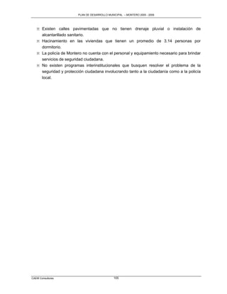 PLAN DE DESARROLLO MUNICIPAL – MONTERO 2005 - 2009




   M Existen calles pavimentadas que no tienen drenaje pluvial o instalación de
     alcantarillado sanitario.
   M Hacinamiento en las viviendas que tienen un promedio de 3.14 personas por
     dormitorio.
   M La policía de Montero no cuenta con el personal y equipamiento necesario para brindar
     servicios de seguridad ciudadana.
   M No existen programas interinstitucionales que busquen resolver el problema de la
     seguridad y protección ciudadana involucrando tanto a la ciudadanía como a la policía
     local.




CAEM Consultores                               105
 