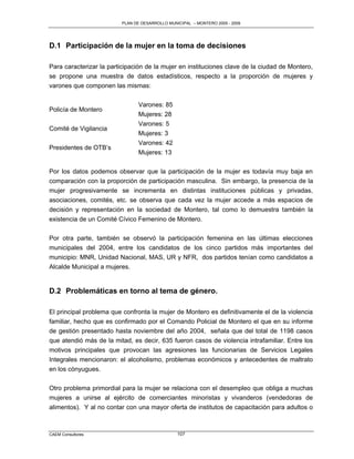PLAN DE DESARROLLO MUNICIPAL – MONTERO 2005 - 2009




D.1 Participación de la mujer en la toma de decisiones

Para caracterizar la participación de la mujer en instituciones clave de la ciudad de Montero,
se propone una muestra de datos estadísticos, respecto a la proporción de mujeres y
varones que componen las mismas:

                               Varones: 85
Policía de Montero
                               Mujeres: 28
                               Varones: 5
Comité de Vigilancia
                               Mujeres: 3
                               Varones: 42
Presidentes de OTB‟s
                               Mujeres: 13

Por los datos podemos observar que la participación de la mujer es todavía muy baja en
comparación con la proporción de participación masculina. Sin embargo, la presencia de la
mujer progresivamente se incrementa en distintas instituciones públicas y privadas,
asociaciones, comités, etc. se observa que cada vez la mujer accede a más espacios de
decisión y representación en la sociedad de Montero, tal como lo demuestra también la
existencia de un Comité Cívico Femenino de Montero.

Por otra parte, también se observó la participación femenina en las últimas elecciones
municipales del 2004, entre los candidatos de los cinco partidos más importantes del
municipio: MNR, Unidad Nacional, MAS, UR y NFR, dos partidos tenían como candidatos a
Alcalde Municipal a mujeres.


D.2 Problemáticas en torno al tema de género.

El principal problema que confronta la mujer de Montero es definitivamente el de la violencia
familiar, hecho que es confirmado por el Comando Policial de Montero el que en su informe
de gestión presentado hasta noviembre del año 2004, señala que del total de 1198 casos
que atendió más de la mitad, es decir, 635 fueron casos de violencia intrafamiliar. Entre los
motivos principales que provocan las agresiones las funcionarias de Servicios Legales
Integrales mencionaron: el alcoholismo, problemas económicos y antecedentes de maltrato
en los cónyugues.

Otro problema primordial para la mujer se relaciona con el desempleo que obliga a muchas
mujeres a unirse al ejército de comerciantes minoristas y vivanderos (vendedoras de
alimentos). Y al no contar con una mayor oferta de institutos de capacitación para adultos o



CAEM Consultores                                107
 