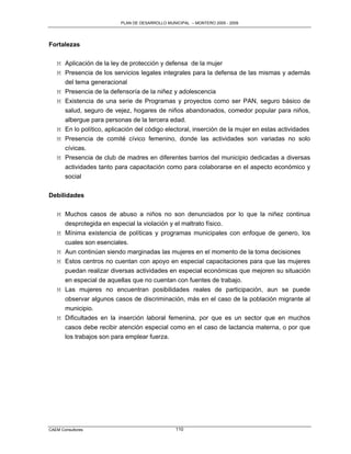 PLAN DE DESARROLLO MUNICIPAL – MONTERO 2005 - 2009




Fortalezas

   M Aplicación de la ley de protección y defensa de la mujer
   M Presencia de los servicios legales integrales para la defensa de las mismas y además
     del tema generacional
   M Presencia de la defensoría de la niñez y adolescencia
   M Existencia de una serie de Programas y proyectos como ser PAN, seguro básico de
     salud, seguro de vejez, hogares de niños abandonados, comedor popular para niños,
     albergue para personas de la tercera edad.
   M En lo político, aplicación del código electoral, inserción de la mujer en estas actividades
   M Presencia de comité cívico femenino, donde las actividades son variadas no solo
     cívicas.
   M Presencia de club de madres en diferentes barrios del municipio dedicadas a diversas
     actividades tanto para capacitación como para colaborarse en el aspecto económico y
       social

Debilidades

   M Muchos casos de abuso a niños no son denunciados por lo que la niñez continua
     desprotegida en especial la violación y el maltrato físico.
   M Mínima existencia de políticas y programas municipales con enfoque de genero, los
     cuales son esenciales.
   M Aun continúan siendo marginadas las mujeres en el momento de la toma decisiones
   M Estos centros no cuentan con apoyo en especial capacitaciones para que las mujeres
     puedan realizar diversas actividades en especial económicas que mejoren su situación
     en especial de aquellas que no cuentan con fuentes de trabajo.
   M Las mujeres no encuentran posibilidades reales de participación, aun se puede
     observar algunos casos de discriminación, más en el caso de la población migrante al
     municipio.
   M Dificultades en la inserción laboral femenina, por que es un sector que en muchos
     casos debe recibir atención especial como en el caso de lactancia materna, o por que
       los trabajos son para emplear fuerza.




CAEM Consultores                                 110
 