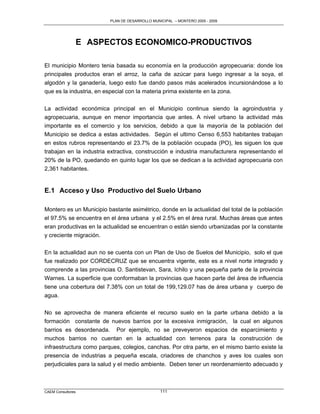 PLAN DE DESARROLLO MUNICIPAL – MONTERO 2005 - 2009




                   E ASPECTOS ECONOMICO-PRODUCTIVOS

El municipio Montero tenia basada su economía en la producción agropecuaria: donde los
principales productos eran el arroz, la caña de azúcar para luego ingresar a la soya, el
algodón y la ganadería, luego esto fue dando pasos más acelerados incursionándose a lo
que es la industria, en especial con la materia prima existente en la zona.

La actividad económica principal en el Municipio continua siendo la agroindustria y
agropecuaria, aunque en menor importancia que antes. A nivel urbano la actividad más
importante es el comercio y los servicios, debido a que la mayoría de la población del
Municipio se dedica a estas actividades. Según el ultimo Censo 6,553 habitantes trabajan
en estos rubros representando el 23.7% de la población ocupada (PO), les siguen los que
trabajan en la industria extractiva, construcción e industria manufacturera representando el
20% de la PO, quedando en quinto lugar los que se dedican a la actividad agropecuaria con
2,361 habitantes.


E.1 Acceso y Uso Productivo del Suelo Urbano

Montero es un Municipio bastante asimétrico, donde en la actualidad del total de la población
el 97.5% se encuentra en el área urbana y el 2.5% en el área rural. Muchas áreas que antes
eran productivas en la actualidad se encuentran o están siendo urbanizadas por la constante
y creciente migración.

En la actualidad aun no se cuenta con un Plan de Uso de Suelos del Municipio, solo el que
fue realizado por CORDECRUZ que se encuentra vigente, este es a nivel norte integrado y
comprende a las provincias O. Santistevan, Sara, Ichilo y una pequeña parte de la provincia
Warnes. La superficie que conformaban la provincias que hacen parte del área de influencia
tiene una cobertura del 7.38% con un total de 199,129.07 has de área urbana y cuerpo de
agua.

No se aprovecha de manera eficiente el recurso suelo en la parte urbana debido a la
formación constante de nuevos barrios por la excesiva inmigración, la cual en algunos
barrios es desordenada. Por ejemplo, no se preveyeron espacios de esparcimiento y
muchos barrios no cuentan en la actualidad con terrenos para la construcción de
infraestructura como parques, colegios, canchas. Por otra parte, en el mismo barrio existe la
presencia de industrias a pequeña escala, criadores de chanchos y aves los cuales son
perjudiciales para la salud y el medio ambiente. Deben tener un reordenamiento adecuado y



CAEM Consultores                                111
 