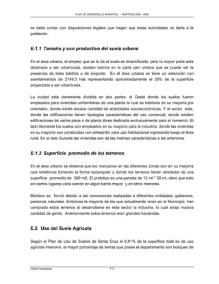 PLAN DE DESARROLLO MUNICIPAL – MONTERO 2005 - 2009




se debe contar con disposiciones legales que hagan que estas actividades no dañe a la
población.


E.1.1 Tamaño y uso productivo del suelo urbano

En el área urbana, el empleo que se le da al suelo es diversificado, pero la mayor parte esta
destinada a ser urbanizada, existen barrios en la parte peri urbana que se puede ver la
presencia de lotes baldíos o de engorde. En el área urbana se tiene un extensión con
asentamientos de 2149.3 has representando aproximadamente el 30% de la superficie
proyectada a ser urbanizada.

La ciudad esta claramente dividida en dos partes: el Oeste donde los suelos fueron
empleados para viviendas unifamiliares de una planta la cual es habitada en su mayoría por
orientales, donde existe escasa cantidad de actividades socioeconómicas. Y el sector este,
donde las edificaciones tienen tipologías características del uso comercial, donde existen
edificaciones de varios pisos o de planta libres dedicada exclusivamente para el comercio. El
lado Noroeste los suelos son empleados en su mayoría para la industria, donde las viviendas
en su mayoría son construidas con antejardín para uso habitacional ingresando luego al área
rural. En el lado Sureste las viviendas son de las mismas características a las anteriores


E.1.2 Superficie promedio de los terrenos

En el área urbana se observa que los manzanos en las diferentes zonas son en su mayoría
casi simétricos tomando la forma rectangular y donde los terrenos tienen alrededor de una
superficie promedio de 360 m2. El prototipo es una parcela de 12 ml * 30 ml, claro que esto
en ciertos lugares varia siendo en algún barrio mayor y en otros menores.

Montero se formó debido a las concesiones realizadas a diferentes entidades, gobiernos,
personas naturales. Entonces la mayoría de los que actualmente viven en el Municipio, han
comprado estos terrenos al desarrollarse en este sector la industria, lo cual atrajo masiva
cantidad de gente. Anteriormente estos terrenos eran grandes haciendas.


E.2 Uso del Suelo Agrícola

Según el Plan de Uso de Suelos de Santa Cruz el 6.81% de la superficie total es de uso
agrícola intensivo, el mayor porcentaje de tierras que posee el departamento son bosques de




CAEM Consultores                                112
 