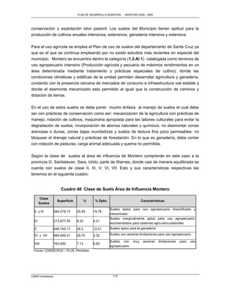 PLAN DE DESARROLLO MUNICIPAL – MONTERO 2005 - 2009




conservación y explotación silvo pastoril. Los suelos del Municipio tienen aptitud para la
producción de cultivos anuales intensivos, extensivos, ganadería intensiva y extensiva.

Para el uso agrícola se emplea el Plan de uso de suelos del departamento de Santa Cruz ya
que es el que se continua empleando por no existir estudios más recientes en especial del
municipio. Montero se encuentra dentro la categoría (1.3.AI 1) catalogada como terrenos de
uso agropecuario intensivo (Producción agrícola y pecuaria de máximos rendimientos en un
área determinada mediante tratamiento y prácticas especiales de cultivo): donde las
condiciones climáticas y edáficas de la unidad permiten desarrollar agricultura y ganadería,
contando con la presencia cercana de mercados de consumo e infraestructura vial estable y
donde el desmonte mecanizado esta permitido al igual que la construcción de caminos y
dotación de tierras.

En el uso de estos suelos se debe poner mucho énfasis al manejo de suelos el cual debe
ser con prácticas de conservación como ser: mecanización de la agricultura con prácticas de
manejo, rotación de cultivos, maquinaria apropiada para las labores culturales para evitar la
degradación de suelos, incorporación de abonos naturales y químicos, no desmontar zonas
arenosas o dunas, zonas bajas inundadizas y suelos de textura fina poco permeables: no
bloquear el drenaje natural y prácticas de forestación. En lo que es ganadería, debe contar
con rotación de pasturas, carga animal adecuada y quema no permitida.

Según la clase de suelos el área de influencia de Montero comprende en este caso a la
provincia O. Santistevan, Sara, Ichilo, parte de Warnes, donde casi de manera equilibrada se
cuenta con suelos de clase II, III, V, VI, VII. Esto y sus características respectivas las
tenemos en el siguiente cuadro:


                       Cuadro 48 Clase de Suelo Área de Influencia Montero

       Clase
                     Superficie          %    % Dpto.                        Características
       Suelos
                                                        Suelos aptos para uso agropecuario diversificado y
  II y III         584,278.73     25,49      19,78
                                                        mecanizado
                                                        Suelos marginalmente aptos para uso agropecuario,
  IV               213,877.45     9,33       4,21
                                                        recomendados para sistemas agro-silvo-pastoriles
  V                648,745.17     28,3       12,51      Suelos aptos para la ganadería

  VI y VII         684,926.01     29,75      3,32       Suelos con severas limitaciones para uso agropecuario

                                                        Suelos con     muy    severas    limitaciones   para   uso
  VIII             163,500        7,13       6,65
                                                        agropecuario
 Fuente: CORDECRUZ – PLUS, PRODISA




CAEM Consultores                                         113
 