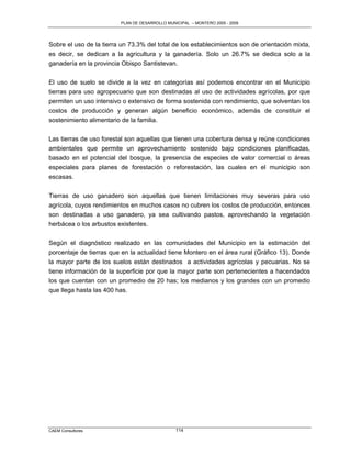 PLAN DE DESARROLLO MUNICIPAL – MONTERO 2005 - 2009




Sobre el uso de la tierra un 73.3% del total de los establecimientos son de orientación mixta,
es decir, se dedican a la agricultura y la ganadería. Solo un 26.7% se dedica solo a la
ganadería en la provincia Obispo Santistevan.

El uso de suelo se divide a la vez en categorías así podemos encontrar en el Municipio
tierras para uso agropecuario que son destinadas al uso de actividades agrícolas, por que
permiten un uso intensivo o extensivo de forma sostenida con rendimiento, que solventan los
costos de producción y generan algún beneficio económico, además de constituir el
sostenimiento alimentario de la familia.

Las tierras de uso forestal son aquellas que tienen una cobertura densa y reúne condiciones
ambientales que permite un aprovechamiento sostenido bajo condiciones planificadas,
basado en el potencial del bosque, la presencia de especies de valor comercial o áreas
especiales para planes de forestación o reforestación, las cuales en el municipio son
escasas.

Tierras de uso ganadero son aquellas que tienen limitaciones muy severas para uso
agrícola, cuyos rendimientos en muchos casos no cubren los costos de producción, entonces
son destinadas a uso ganadero, ya sea cultivando pastos, aprovechando la vegetación
herbácea o los arbustos existentes.

Según el diagnóstico realizado en las comunidades del Municipio en la estimación del
porcentaje de tierras que en la actualidad tiene Montero en el área rural (Gráfico 13). Donde
la mayor parte de los suelos están destinados a actividades agrícolas y pecuarias. No se
tiene información de la superficie por que la mayor parte son pertenecientes a hacendados
los que cuentan con un promedio de 20 has; los medianos y los grandes con un promedio
que llega hasta las 400 has.




CAEM Consultores                                114
 