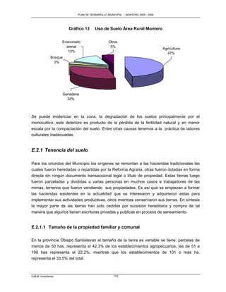 PLAN DE DESARROLLO MUNICIPAL – MONTERO 2005 - 2009




                      Gráfico 13      Uso de Suelo Área Rural Montero


                   Erosionado                  Otros
                     arenal                     5%
                                                                                Agricultura
                      13%
                                                                                   47%
             Bosque
               3%




                   Ganadería
                     32%



Se puede evidenciar en la zona, la degradación de los suelos principalmente por el
monocultivo, este deterioro es producto de la pérdida de la fertilidad natural y en menor
escala por la compactación del suelo. Entre otras causas tenemos a la práctica de labores
culturales inadecuadas.


E.2.1 Tenencia del suelo

Para los oriundos del Municipio los orígenes se remontan a las haciendas tradicionales las
cuales fueron heredadas o repartidas por la Reforma Agraria, otras fueron dotadas en forma
directa sin ningún documento transaccional legal o título de propiedad. Estas tierras luego
fueron parceladas y divididas a varias personas en muchos casos a trabajadores de las
mimas, terrenos que fueron vendiendo sus propiedades. Es así que se empiezan a formar
las haciendas existentes en la actualidad que se interesaron y adquirieron estas para
implementar sus actividades productivas, otros mientras conservaron sus tierras. En síntesis
la mayor parte de las tierras han sido cedidas por sucesión hereditaria y compra de tal
manera que algunos tienen escrituras privadas y publicas en proceso de saneamiento.


E.2.1.1 Tamaño de la propiedad familiar y comunal

En la provincia Obispo Santistevan el tamaño de la tierra es variable se tiene: parcelas de
menos de 50 has. representa el 42.3% de los establecimientos agropecuarios, las de 51 a
100 has representa el 22.2%, mientras que los establecimientos de 101 o más ha.
representa el 33.5% del total.



CAEM Consultores                                  115
 