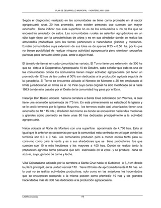 PLAN DE DESARROLLO MUNICIPAL – MONTERO 2005 - 2009




Según el diagnostico realizado en las comunidades se tiene como promedio en el sector
agropecuario unas 20 has promedio, pero existen personas que cuentan con mayor
extensión. Cabe indicar que esta superficie no es de los comunarios si no de los que se
encuentran alrededor de estos. Las comunidades rurales se asientan agrupándose en un
sólo lugar ósea con la características de urbes y es en sus alrededor donde se realiza las
actividades productivas pero las tierras pertenecen a hacendados grandes y medianos.
Existen comunidades cuya extensión de sus lotes es de apenas 0.25 – 0.50 ha. por lo que
no tienen posibilidad de realizar ninguna actividad agropecuaria pero siembran pequeñas
parcelas para consumo como yuca, arroz o algún frutal.

El tamaño de tierras en cada comunidad es variado. El Torno tiene una extensión de 300 ha
que se doto a la Cooperativa Agropecuaria 10 de Octubre, cabe señalar que esta es una de
las comunidades donde los comunarios tienen mayor actividad agropecuaria por tener un
promedio de 12 has de las cuales el 50% son dedicadas a la producción agrícola seguida de
la ganadería. El Torno se encuentra ubicado al Noreste de Montero a 25 km emplazado al
límite jurisdiccional, el límite es el río Piraí cuyo curso original ha sido modificado en la riada
1983 donde este pasaba por el Oeste de la comunidad hoy pasa por el Este.

Naranjal Don Bosco ubicado hacia la carretera a Santa Cruz colindando con Warnes, la cual
tiene una extensión aproximada de 7*5 km. En esta primeramente se estableció la Iglesia y
se le cedió terrenos por la Iglesia Muyurina, los terrenos están casi urbanizados tienen una
extensión de 10 * 15 mts.; alrededor del mismo es donde se encuentran haciendas medianas
y grandes como promedio se tiene unas 80 has dedicadas principalmente a la actividad
agropecuaria.

Naico ubicada al Norte de Montero con una superficie aproximada de 4,700 has. Esta al
igual que la anterior se caracteriza por que la comunidad esta centrada en un lugar donde los
terrenos son 0.3 a 3 has. Los comunarios producen pero a menor escala tanto para su
consumo como para la venta y es a sus alrededores que se tiene productores los que
cuentan con 10 o más hectáreas y los mayores a 400 has. Donde se realiza tanto la
producción agrícola como pecuaria que son esenciales en la zona y se produce caña de
azúcar, soya, ganado de carne y leche.

Villa Copacabana ubicada por la carretera a Santa Cruz hacia el Sudoeste a 6.,1km desde
la plaza principal, en la unidad vecinal 118. Tiene 80 lotes de aproximadamente 0.16 has. en
la cual no se realiza actividades productivas, solo como en las anteriores los hacendados
que se encuentran rodeando a la misma poseen como promedio 10 has y los grandes
hacendados más de 300 has dedicados a la producción agropecuaria.




CAEM Consultores                                  116
 