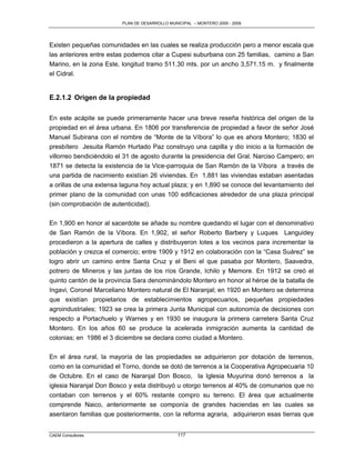 PLAN DE DESARROLLO MUNICIPAL – MONTERO 2005 - 2009




Existen pequeñas comunidades en las cuales se realiza producción pero a menor escala que
las anteriores entre estas podemos citar a Cupesi suburbana con 25 familias, camino a San
Marino, en la zona Este, longitud tramo 511.30 mts. por un ancho 3,571.15 m. y finalmente
el Cidral.


E.2.1.2 Origen de la propiedad

En este acápite se puede primeramente hacer una breve reseña histórica del origen de la
propiedad en el área urbana. En 1806 por transferencia de propiedad a favor de señor José
Manuel Subirana con el nombre de “Monte de la Víbora” lo que es ahora Montero; 1830 el
presbítero Jesuita Ramón Hurtado Paz construyo una capilla y dio inicio a la formación de
villorreo bendiciéndolo el 31 de agosto durante la presidencia del Gral. Narciso Campero; en
1871 se detecta la existencia de la Vice-parroquia de San Ramón de la Víbora a través de
una partida de nacimiento existían 26 viviendas. En 1,881 las viviendas estaban asentadas
a orillas de una extensa laguna hoy actual plaza; y en 1,890 se conoce del levantamiento del
primer plano de la comunidad con unas 100 edificaciones alrededor de una plaza principal
(sin comprobación de autenticidad).


En 1,900 en honor al sacerdote se añade su nombre quedando el lugar con el denominativo
de San Ramón de la Víbora. En 1,902, el señor Roberto Barbery y Luques Languidey
procedieron a la apertura de calles y distribuyeron lotes a los vecinos para incrementar la
población y crezca el comercio; entre 1909 y 1912 en colaboración con la “Casa Suárez” se
logro abrir un camino entre Santa Cruz y el Beni el que pasaba por Montero, Saavedra,
potrero de Mineros y las juntas de los ríos Grande, Ichilo y Memore. En 1912 se creó el
quinto cantón de la provincia Sara denominándolo Montero en honor al héroe de la batalla de
Ingavi, Coronel Marceliano Montero natural de El Naranjal; en 1920 en Montero se determina
que existían propietarios de establecimientos agropecuarios, pequeñas propiedades
agroindustriales; 1923 se crea la primera Junta Municipal con autonomía de decisiones con
respecto a Portachuelo y Warnes y en 1930 se inaugura la primera carretera Santa Cruz
Montero. En los años 60 se produce la acelerada inmigración aumenta la cantidad de
colonias; en 1986 el 3 diciembre se declara como ciudad a Montero.

En el área rural, la mayoría de las propiedades se adquirieron por dotación de terrenos,
como en la comunidad el Torno, donde se dotó de terrenos a la Cooperativa Agropecuaria 10
de Octubre. En el caso de Naranjal Don Bosco, la Iglesia Muyurina donó terrenos a la
iglesia Naranjal Don Bosco y esta distribuyó u otorgo terrenos al 40% de comunarios que no
contaban con terrenos y el 60% restante compro su terreno. El área que actualmente
comprende Naico, anteriormente se componía de grandes haciendas en las cuales se
asentaron familias que posteriormente, con la reforma agraria, adquirieron esas tierras que


CAEM Consultores                                117
 