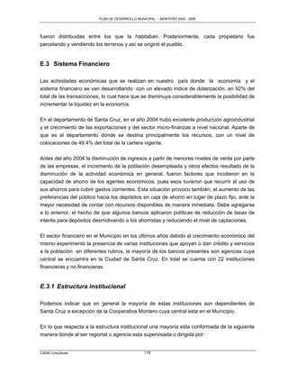 PLAN DE DESARROLLO MUNICIPAL – MONTERO 2005 - 2009




fueron distribuidas entre los que la habitaban. Posteriormente, cada propietario fue
parcelando y vendiendo los terrenos y así se originó el pueblo.


E.3 Sistema Financiero

Las actividades económicas que se realizan en nuestro país donde la economía y el
sistema financiero se van desarrollando con un elevado índice de dolarización, en 92% del
total de las transacciones, lo cual hace que se disminuya considerablemente la posibilidad de
incrementar la liquidez en la economía.

En el departamento de Santa Cruz, en el año 2004 hubo excelente producción agroindustrial
y el crecimiento de las exportaciones y del sector micro-finanzas a nivel nacional. Aparte de
que es el departamento donde se destina principalmente los recursos, con un nivel de
colocaciones de 49.4% del total de la cartera vigente.

Antes del año 2004 la disminución de ingresos a partir de menores niveles de venta por parte
de las empresas, el incremento de la población desempleada y otros efectos resultado de la
disminución de la actividad económica en general, fueron factores que incidieron en la
capacidad de ahorro de los agentes económicos, pues esos tuvieron que recurrir al uso de
sus ahorros para cubrir gastos corrientes. Esta situación provoco también, el aumento de las
preferencias del público hacia los depósitos en caja de ahorro en lugar de plazo fijo, ante la
mayor necesidad de contar con recursos disponibles de manera inmediata. Debe agregarse
a lo anterior, el hecho de que algunos bancos aplicaron políticas de reducción de tasas de
interés para depósitos desmotivando a los ahorristas y reduciendo el nivel de captaciones.

El sector financiero en el Municipio en los últimos años debido al crecimiento económico del
mismo experimentó la presencia de varias instituciones que apoyan o dan crédito y servicios
a la población en diferentes rubros, la mayoría de los bancos presentes son agencias cuya
central se encuentra en la Ciudad de Santa Cruz. En total se cuenta con 22 instituciones
financieras y no financieras.


E.3.1 Estructura institucional

Podemos indicar que en general la mayoría de estas instituciones son dependientes de
Santa Cruz a excepción de la Cooperativa Montero cuya central esta en el Municipio.

En lo que respecta a la estructura institucional una mayoría esta conformada de la siguiente
manera donde al ser regional o agencia esta supervisada o dirigida por:


CAEM Consultores                                118
 