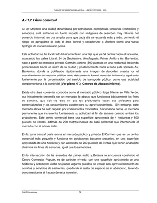 PLAN DE DESARROLLO MUNICIPAL – MONTERO 2005 - 2009




A.4.1.2.2 Área comercial

Al ser Montero una ciudad dinamizada por actividades económicas terciarias (comercios y
servicios), está sufriendo un fuerte impacto con imágenes de desorden muy clásicas del
comercio informal, en una amplia zona que cada día se expande más y más, corriendo el
riesgo de apropiarse de todo el área central y caracterizar a Montero como una nueva
tipología de ciudad mercado persa.

Esta actividad se ha localizado básicamente en una faja que va del centro hacía el lado este,
abarcando las calles Litoral, 24 de Septiembre, Antofagasta, Primer Anillo y Av. Barrientos,
nace a partir del mercado privado Germán Moreno (500 puestos en una hectárea) creciendo
primeramente hacía el centro de la ciudad y posteriormente hacía el lado este sobre la Av.
Barrientos, donde a proliferado rápidamente una imagen de desorden creada por el
avasallamiento del espacio público tanto del comercio formal como del informal y agudizada
fuertemente por la concentración del servicio de transporte público, como una actividad
complementaria a la comercial (Ver plano No 3 Centros de Abastecimiento).

Existe otra área comercial conocida como el mercado público Jorge Nieme en Villa Verde,
que inicialmente pretendía ser un mercado de abasto que funcionara básicamente los fines
de semana, que son los días en que los productores sacan sus productos para
comercializarlos y los consumidores asisten para su aprovisionamiento. Sin embargo, este
mercado ahora ha sido copado por comerciantes minoristas, funcionando como un mercado
permanente que incrementa fuertemente su actividad el fin de semana cuando arriban los
productores. Este centro comercial tiene una superficie aproximada de 4 hectáreas y 800
puestos de ventas, además de 200 metros lineales de calle comercial que interconecta el
mercado con el primer anillo.

En la zona central oeste existe el mercado público y privado El Carmen que es un centro
comercial más pequeño y funciona en condiciones bastante precarias, en una superficie
aproximada de una hectárea y con alrededor de 200 puestos de ventas que tienen una fuerte
dinámica los fines de semanas, igual que los anteriores.

En la intersección de las avenidas del primer anillo y Betania se encuentra construido el
Centro Comercial Popular, es de carácter privado, con una superficie aproximada de una
hectárea y solamente están ocupados algunos puestos de ventas con aprovisionamiento de
comidas y servicios de sastrerías, quedando el resto de espacio en el abandono, teniendo
como resultante el fracaso de esta inversión.




CAEM Consultores                                12
 