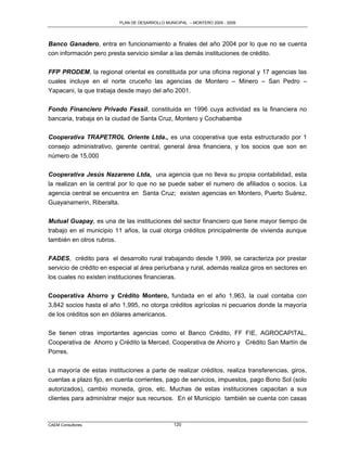 PLAN DE DESARROLLO MUNICIPAL – MONTERO 2005 - 2009




Banco Ganadero, entra en funcionamiento a finales del año 2004 por lo que no se cuenta
con información pero presta servicio similar a las demás instituciones de crédito.

FFP PRODEM, la regional oriental es constituida por una oficina regional y 17 agencias las
cuales incluye en el norte cruceño las agencias de Montero – Minero – San Pedro –
Yapacani, la que trabaja desde mayo del año 2001.

Fondo Financiero Privado Fassil, constituida en 1996 cuya actividad es la financiera no
bancaria, trabaja en la ciudad de Santa Cruz, Montero y Cochabamba

Cooperativa TRAPETROL Oriente Ltda., es una cooperativa que esta estructurado por 1
consejo administrativo, gerente central, general área financiera, y los socios que son en
número de 15,000

Cooperativa Jesús Nazareno Ltda, una agencia que no lleva su propia contabilidad, esta
la realizan en la central por lo que no se puede saber el numero de afiliados o socios. La
agencia central se encuentra en Santa Cruz; existen agencias en Montero, Puerto Suárez,
Guayanamerin, Riberalta.

Mutual Guapay, es una de las instituciones del sector financiero que tiene mayor tiempo de
trabajo en el municipio 11 años, la cual otorga créditos principalmente de vivienda aunque
también en otros rubros.

FADES, crédito para el desarrollo rural trabajando desde 1,999, se caracteriza por prestar
servicio de crédito en especial al área periurbana y rural, además realiza giros en sectores en
los cuales no existen instituciones financieras.

Cooperativa Ahorro y Crédito Montero, fundada en el año 1,963, la cual contaba con
3,842 socios hasta el año 1,995, no otorga créditos agrícolas ni pecuarios donde la mayoría
de los créditos son en dólares americanos.


Se tienen otras importantes agencias como el Banco Crédito, FF FIE, AGROCAPITAL,
Cooperativa de Ahorro y Crédito la Merced, Cooperativa de Ahorro y Crédito San Martín de
Porres.

La mayoría de estas instituciones a parte de realizar créditos, realiza transferencias, giros,
cuentas a plazo fijo, en cuenta corrientes, pago de servicios, impuestos, pago Bono Sol (solo
autorizados), cambio moneda, giros, etc. Muchas de estas instituciones capacitan a sus
clientes para administrar mejor sus recursos. En el Municipio también se cuenta con casas



CAEM Consultores                                 120
 