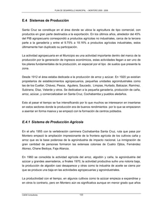 PLAN DE DESARROLLO MUNICIPAL – MONTERO 2005 - 2009




E.4 Sistemas de Producción

Santa Cruz se constituye en el área donde se ubica la agricultura de tipo comercial, con
productos en gran parte destinados a la exportación. En los últimos años, alrededor del 45%
del PIB agropecuario correspondió a productos agrícolas no industriales, cerca de la tercera
parte a la ganadería y entre el 9.75% a 18.16% a productos agrícolas industriales, estos
últimamente han duplicado su participación.

La actividad agropecuaria en el Municipio es una actividad importante dentro del marco de la
producción por la generación de ingresos económicos, estas actividades llegan a ser uno de
los pilares fundamentales de la producción, en especial por el tipo de suelos que presenta la
zona.

Desde 1912 el área estaba dedicada a la producción de arroz y azúcar. En 1920 ya existían
propietarios de establecimientos agropecuarios, pequeñas unidades agroindustriales como
las de los Cuellar, Chávez, Pesoa, Aguilera, Saucedo, Limpias, Hurtado, Balcazar, Ramírez,
Subirana, Díaz, Velarde y otros. Se dedicaban a la pequeña ganadería, producción de caña,
arroz, azúcar, y comercializaban en Santa Cruz, Cochabamba y pueblos aledaños.


Esto al pasar el tiempo se fue intensificando por lo que muchos se interesaron en insertarse
en estos sectores donde la producción era de buenos rendimientos por lo que se empezaron
a asentar en forma masiva y se empezó con la formación de centros poblados.


E.4.1 Sistema de Producción Agrícola

En el año 1955 con la vertebración caminera Cochabamba Santa Cruz, ruta que pasa por
Montero empezó la ampliación impresionante de la frontera agrícola de los cultivos caña y
arroz que es la base poderosa de la agroindustria de impacto nacional. La inmigración de
gran cantidad de personas formaron las extensas colonias de Cuatro Ojitos, Fernández
Alonso, Chane Bedoya, Faja Alianza.

En 1960 se consolida la actividad agrícola del arroz, algodón y caña, la agroindustria del
azúcar y grandes aserraderos, a finales 1970, la actividad productiva sufre una notoria baja,
la producción de algodón casi desaparece y otras como la industria de aceite se cierra por
que se produce una baja en las actividades agropecuarias y agroindustriales.

La productividad con el tiempo, en algunos cultivos como la azúcar empieza a expandirse y
en otros lo contrario, pero en Montero aún es significativa aunque en menor grado que años



CAEM Consultores                                123
 