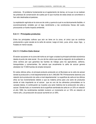 PLAN DE DESARROLLO MUNICIPAL – MONTERO 2005 - 2009




anteriores. El problema fundamental es el agotamiento de tierras, en la que no se realizan
las prácticas de conservación de suelos por lo que muchas de estas áreas se convirtieron o
han sido destinadas al pastoreo.

La explotación agrícola en la zona es de corte y quema la cual no es técnicamente factible, ni
económicamente rentable por el bajo rendimiento y las condiciones físicas del suelo,
provocando un fuerte impacto ambiental.


E.4.1.1 Principales productos

Entre los principales cultivos que aún se tiene en la zona, el único que se continúa
produciendo a gran escala es la caña de azúcar, luego el maíz, yuca, arroz, soya, trigo, y
frutales en menor escala.


E.4.1.1.1 Cultivo Caña Azúcar

El sector azucarero en la zona del norte es sin lugar a dudas la principal actividad económica
desde el punto de vista social. Es uno de los rubros que evita la migración de la población a
otros centros por que garantiza las fuentes de trabajo para los agricultores, zafreros,
transportistas y comerciantes. Se calcula que anualmente la zafra de azúcar genera
alrededor de 17,000 fuentes de empleo temporal.


En estos últimos años, el principal producto producido en el Municipio es la caña de azúcar
donde la producción a nivel departamental es de 4, 940,000 TM. Primeramente daremos una
relación de la producción de caña a nivel departamental. La superficie de caña en los últimos
años se fue incrementando debido a que es materia prima para una serie de productos
donde el más importante es el azúcar que es uno de los alimentos primordiales en la
canasta básica. A continuación se muestra una serie histórica de la producción de caña y
azúcar. Donde hubo un incremento de la superficie sembrada de caña en un 33% en relación
al año 1994; los rendimientos también tuvieron un incremento en un 18% en relación al
mismo año, y la producción de azúcar aumentó en un 39%.




CAEM Consultores                                124
 