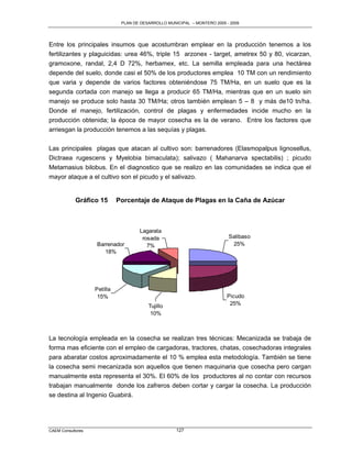 PLAN DE DESARROLLO MUNICIPAL – MONTERO 2005 - 2009




Entre los principales insumos que acostumbran emplear en la producción tenemos a los
fertilizantes y plaguicidas: urea 46%, triple 15 arzonex - target, ametrex 50 y 80, vicarzan,
gramoxone, randal, 2,4 D 72%, herbamex, etc. La semilla empleada para una hectárea
depende del suelo, donde casi el 50% de los productores emplea 10 TM con un rendimiento
que varia y depende de varios factores obteniéndose 75 TM/Ha, en un suelo que es la
segunda cortada con manejo se llega a producir 65 TM/Ha, mientras que en un suelo sin
manejo se produce solo hasta 30 TM/Ha; otros también emplean 5 – 8 y más de10 tn/ha.
Donde el manejo, fertilización, control de plagas y enfermedades incide mucho en la
producción obtenida; la época de mayor cosecha es la de verano. Entre los factores que
arriesgan la producción tenemos a las sequías y plagas.

Las principales plagas que atacan al cultivo son: barrenadores (Elasmopalpus lignosellus,
Dictraea rugescens y Myelobia bimaculata); salivazo ( Mahanarva spectabilis) ; picudo
Metamasius bilobus. En el diagnostico que se realizo en las comunidades se indica que el
mayor ataque a el cultivo son el picudo y el salivazo.


            Gráfico 15       Porcentaje de Ataque de Plagas en la Caña de Azúcar



                                     Lagarata
                                      rosada                               Salibaso
                   Barrenador           7%                                  25%
                      18%




                   Petilla
                    15%                                                   Picudo
                                         Tujillo                           25%
                                          10%



La tecnología empleada en la cosecha se realizan tres técnicas: Mecanizada se trabaja de
forma mas eficiente con el empleo de cargadoras, tractores, chatas, cosechadoras integrales
para abaratar costos aproximadamente el 10 % emplea esta metodología. También se tiene
la cosecha semi mecanizada son aquellos que tienen maquinaria que cosecha pero cargan
manualmente esta representa el 30%. El 60% de los productores al no contar con recursos
trabajan manualmente donde los zafreros deben cortar y cargar la cosecha. La producción
se destina al Ingenio Guabirá.




CAEM Consultores                                     127
 