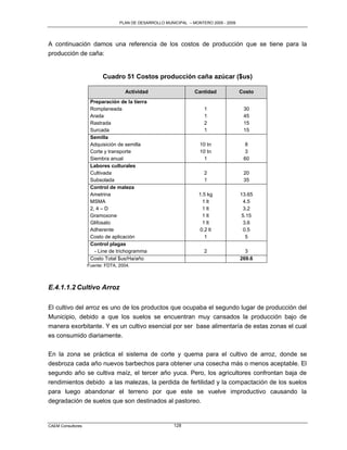 PLAN DE DESARROLLO MUNICIPAL – MONTERO 2005 - 2009




A continuación damos una referencia de los costos de producción que se tiene para la
producción de caña:


                         Cuadro 51 Costos producción caña azúcar ($us)

                                    Actividad                    Cantidad             Costo
                    Preparación de la tierra
                    Romplaneada                                      1                 30
                    Arada                                            1                 45
                    Rastrada                                         2                 15
                    Surcada                                          1                 15
                    Semilla
                    Adquisición de semilla                         10 tn                8
                    Corte y transporte                             10 tn                3
                    Siembra anual                                    1                 60
                    Labores culturales
                    Cultivada                                        2                 20
                    Subsolada                                        1                 35
                    Control de maleza
                    Ametrina                                       1.5 kg             13.65
                    MSMA                                             1 lt              4.5
                    2, 4 – D                                         1 lt              3.2
                    Gramoxone                                        1 lt             5.15
                    Glifosato                                        1 lt              3.6
                    Adherente                                       0.2 lt             0.5
                    Costo de aplicación                               1                 5
                    Control plagas
                      - Line de trichogramma                         2                  3
                    Costo Total $us/Ha/año                                            269.6
                   Fuente: FDTA, 2004.



E.4.1.1.2 Cultivo Arroz

El cultivo del arroz es uno de los productos que ocupaba el segundo lugar de producción del
Municipio, debido a que los suelos se encuentran muy cansados la producción bajo de
manera exorbitante. Y es un cultivo esencial por ser base alimentaría de estas zonas el cual
es consumido diariamente.

En la zona se práctica el sistema de corte y quema para el cultivo de arroz, donde se
desbroza cada año nuevos barbechos para obtener una cosecha más o menos aceptable. El
segundo año se cultiva maíz, el tercer año yuca. Pero, los agricultores confrontan baja de
rendimientos debido a las malezas, la perdida de fertilidad y la compactación de los suelos
para luego abandonar el terreno por que este se vuelve improductivo causando la
degradación de suelos que son destinados al pastoreo.


CAEM Consultores                                        128
 