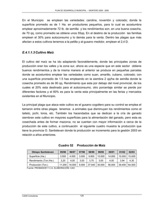 PLAN DE DESARROLLO MUNICIPAL – MONTERO 2005 - 2009




En el Municipio se emplean las variedades: carolina, noventón y colorado; donde la
superficie promedio es de 1 Ha. en productores pequeños, para lo cual se acostumbra
emplear aproximadamente 72 lb. de semilla y los rendimientos son, en una buena cosecha,
de 70 qq, como promedio se obtiene unos 55qq. En el destino de la producción las familias
emplean el 30% para autoconsumo y lo demás para la venta. Dentro las plagas que más
afectan a estos cultivos tenemos a la petilla y al gusano medidor, emplean el 2,4 D.


E.4.1.1.3 Cultivo Maíz

El cultivo del maíz se ha ido adaptando favorablemente, donde las principales zonas de
producción eran los valles y la zona sur, ahora es una especie que en este sector obtiene
buenos rendimientos y de la misma manera al anterior se produce en pequeñas parcelas
donde se acostumbra emplear las variedades como suan, amarillo, cubano, colorado; con
una superficie promedio de 1.5 has empleando en la siembra 2 qq/ha de semilla donde la
cosecha promedio es de 90 qq. Rendimiento que esta por debajo del nivel provincial, de los
cuales el 20% esta destinado para el autoconsumo, otro porcentaje similar se pierde por
diferentes factores y el 60% es para la venta esta principalmente en las ferias y mercados
existentes en el Municipio.


La principal plaga que ataca este cultivo es el gusano cogollero para su control se emplea el
tamaron entre otras plagas tenemos a animales que disminuyen los rendimientos como el
taitetú, jochi, loros, etc. También los hacendados que se dedican a la cría de ganado
siembran este cultivo en mayores superficies para la alimentación del ganado, pero esta es
cosechada antes de formar mazorca, no se cuentan con mayor información a cerca de la
producción de este cultivo, a continuación el siguiente cuadro muestra la producción que
tiene la provincia O. Santistevan donde la producción se incremento para la gestión 2003 en
relación a años anteriores.


                                   Cuadro 52         Producción de Maíz

         Obispo Santistevan         95/96    96/97    97/98    98/99    99/00        00/01   01/02   02/03
       Superficie (Ha.)             3.500    4.000    3.000    9.800   10.000    14.000      10.000 15.000
       Rendimiento (Ton./Ha.)        3,20     4,00    3,00     3,70     3,00         4,00     3,94   4,30
       Producción (Ton.)            11.200 16.000     9.000   37.040 30.000      56.000      39.400 64.500
    Fuente: PROMASOR Y C.A. ELABORACIÓN: CAO




CAEM Consultores                                       129
 