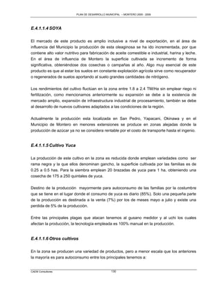 PLAN DE DESARROLLO MUNICIPAL – MONTERO 2005 - 2009




E.4.1.1.4 SOYA

El mercado de este producto es amplio inclusive a nivel de exportación, en el área de
influencia del Municipio la producción de esta oleaginosa se ha ido incrementada, por que
contiene alto valor nutritivo para fabricación de aceite comestible e industrial, harina y leche.
En el área de influencia de Montero la superficie cultivada se incremento de forma
significativa, obteniéndose dos cosechas o campañas al año. Algo muy esencial de este
producto es que al estar los suelos en constante explotación agrícola sirve como recuperador
o regenerados de suelos aportando al suelo grandes cantidades de nitrógeno.

Los rendimientos del cultivo fluctúan en la zona entre 1.8 a 2.4 TM/Ha sin emplear riego ni
fertilización, como mencionamos anteriormente su expansión se debe a la existencia de
mercado amplio, expansión de infraestructura industrial de procesamiento, también se debe
al desarrollo de nuevos cultivares adaptados a las condiciones de la región.

Actualmente la producción esta localizada en San Pedro, Yapacani, Okinawa y en el
Municipio de Montero en menores extensiones se produce en zonas alejadas donde la
producción de azúcar ya no se considera rentable por el costo de transporte hasta el ingenio.


E.4.1.1.5 Cultivo Yuca

La producción de este cultivo en la zona es reducida donde emplean variedades como ser
rama negra y la que ellos denominan gancho, la superficie cultivada por las familias es de
0.25 a 0.5 has. Para la siembra emplean 20 brazadas de yuca para 1 ha, obteniendo una
cosecha de 175 a 250 quintales de yuca.

Destino de la producción mayormente para autoconsumo de las familias por la costumbre
que se tiene en el lugar donde el consumo de yuca es diario (85%). Solo una pequeña parte
de la producción es destinada a la venta (7%) por los de meses mayo a julio y existe una
perdida de 5% de la producción.

Entre las principales plagas que atacan tenemos al gusano medidor y al uchi los cuales
afectan la producción, la tecnología empleada es 100% manual en la producción.


E.4.1.1.6 Otros cultivos

En la zona se producen una variedad de productos, pero a menor escala que los anteriores
la mayoría es para autoconsumo entre los principales tenemos a:


CAEM Consultores                                 130
 