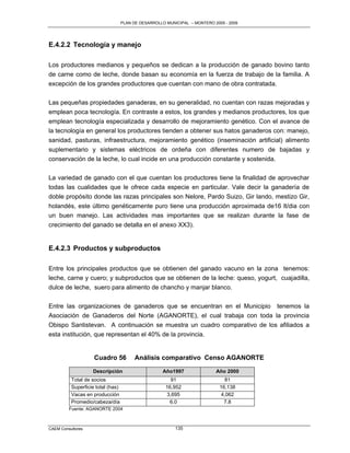 PLAN DE DESARROLLO MUNICIPAL – MONTERO 2005 - 2009




E.4.2.2 Tecnología y manejo

Los productores medianos y pequeños se dedican a la producción de ganado bovino tanto
de carne como de leche, donde basan su economía en la fuerza de trabajo de la familia. A
excepción de los grandes productores que cuentan con mano de obra contratada.

Las pequeñas propiedades ganaderas, en su generalidad, no cuentan con razas mejoradas y
emplean poca tecnología. En contraste a estos, los grandes y medianos productores, los que
emplean tecnología especializada y desarrollo de mejoramiento genético. Con el avance de
la tecnología en general los productores tienden a obtener sus hatos ganaderos con: manejo,
sanidad, pasturas, infraestructura, mejoramiento genético (inseminación artificial) alimento
suplementario y sistemas eléctricos de ordeña con diferentes numero de bajadas y
conservación de la leche, lo cual incide en una producción constante y sostenida.

La variedad de ganado con el que cuentan los productores tiene la finalidad de aprovechar
todas las cualidades que le ofrece cada especie en particular. Vale decir la ganadería de
doble propósito donde las razas principales son Nelore, Pardo Suizo, Gir lando, mestizo Gir,
holandés, este último genéticamente puro tiene una producción aproximada de16 lt/dia con
un buen manejo. Las actividades mas importantes que se realizan durante la fase de
crecimiento del ganado se detalla en el anexo XX3).


E.4.2.3 Productos y subproductos

Entre los principales productos que se obtienen del ganado vacuno en la zona tenemos:
leche, carne y cuero; y subproductos que se obtienen de la leche: queso, yogurt, cuajadilla,
dulce de leche, suero para alimento de chancho y manjar blanco.

Entre las organizaciones de ganaderos que se encuentran en el Municipio tenemos la
Asociación de Ganaderos del Norte (AGANORTE), el cual trabaja con toda la provincia
Obispo Santistevan. A continuación se muestra un cuadro comparativo de los afiliados a
esta institución, que representan el 40% de la provincia.


                    Cuadro 56            Análisis comparativo Censo AGANORTE
                   Descripción                       Año1997               Año 2000
          Total de socios                               91                     81
          Superficie total (has)                      16,952                 16,138
          Vacas en producción                          3,695                  4,062
          Promedio/cabeza/día                           6.0                    7.8
         Fuente: AGANORTE 2004



CAEM Consultores                                          135
 