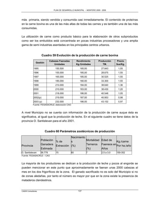 PLAN DE DESARROLLO MUNICIPAL – MONTERO 2005 - 2009




más primaria, siendo vendida y consumida casi inmediatamente. El contenido de proteínas
en la carne bovina es una de las más altas de todas las carnes y es también una de las más
consumidas.

La utilización de carne como producto básico para la elaboración de otros subproductos
como ser los embutidos está concentrada en pocas industrias procesadoras y una amplia
gama de semi industrias asentadas en los principales centros urbanos.


                      Cuadro 59 Evolución de la producción de carne bovina
                            Cabezas Faenadas          Rendimiento        Producción     Precio
              Gestión
                                Unidades              Kg./Unidades          TM.         $us/Kg.
            1995                150.500                  185,00             27.843       1,55
            1996                155.000                  185,00             28.675       1,55
            1997                165.000                  185,00             30.525       1,55
            1998                185.000                  180,00             33.300       1,55
            1999                210.000                  184,00             38.640       1,36
            2000                210.000                  183,00             38.430       1,20
            2001                218.000                  186,00             40.548       1,05
            2002(p)             219.000                  187,00             40.953       0,98
            2003 (p)            232.000                  186,00             43.152       0,97
           Fuente: FEGASACRUZ, elaboración CAO


A nivel Municipio no se cuenta con información de la producción de carne auque ésta es
significativa, al igual que la producción de leche. En el siguiente cuadro se tiene datos de la
provincia O. Santistevan para el año 2001.


                        Cuadro 60 Parámetros zootécnicos de producción

                                       Nacimiento
                   Población % de      s          Mortalidad Edad de  Kg./carne
Provincia          Ganadera Extracción (%)        Terneros Faeneos en Por ha./año
                   Estimada                       (%)        Años
O. Santistevan     56.778        15              60           7             2.5 a 3.0   150-352
Fuente: FEGASACRUZ – CAO


La mayoría de los productores se dedican a la producción de leche y pocos al engorde se
pueden mencionar en este punto que aproximadamente se faenan unas 2000 cabezas al
mes en los dos frigoríficos de la zona. El ganado sacrificado no es solo del Municipio si no
de zonas aledañas, por tanto el número es mayor por que en la zona existe la presencia de
mataderos clandestinos.


CAEM Consultores                                       137
 