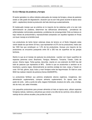 PLAN DE DESARROLLO MUNICIPAL – MONTERO 2005 - 2009




E.4.2.4 Manejo de praderas y forrajes

El sector ganadero no utiliza métodos adecuados de manejo de forrajes y áreas de pastoreo
existe un alto grado de degradación, situación que es aún más grave durante la época seca
(abril – septiembre) donde la producción del hato disminuye sustancialmente.

El inadecuado manejo que se práctica en la mayoría de los sistemas junto a la casi nula
administración de praderas, determinan las deficiencias alimentarías, prevalencia de
enfermedades nutricionales parasitarias y problemas de consanguinidad. Esto se traduce en
bajo índices de productividad y reproductividad comparado con aquellos logrados en fincas
con buen manejo en el ámbito local.

Los productores de leche tienen extensas áreas de terreno en el Norte Integrado estas
varían desde los que tienen 20 has y que representan el 27% de los productores, hasta casi
las 1000 has que constituyen un 1.4% de los productores. Aunque una mayoría de los
productores se encuentra poseyendo entre 50 a 200 has de superficie de las granjas
lecheras.


Dentro lo que es el manejo de pasturas los productores cuentan con mayor superficie de
especies perennes como: Brachiaria, Yaragua, Merkeron, Tanzania, Taiwán, Caña de
azúcar, Grama negra, Yerba guinea, decumbe, visanta en una extensión de 6324 has del
total de pasturas que representa el 96%. Donde lo que se acostumbra a sembrar es la
brachiaria y grama negra. Adicionalmente se siembra ensilaje de maíz, sorgo y Taiwán en
unas 134 has; glicine, soya, kutzu y maní forrajero entre las leguminosas. En total en unas
6634 has realizan rotación de potreros (Censo AGANORTE).

Lo productores fertilizan sus potreros empleando abonos orgánicos, inorgánicos, dan
alimentación suplementaria, compran alimento suplementario. En época seca dan
pasto de corte, caña y punta de caña, bagazo hidrolizado, levadura de caña, urea, ensilaje,
silo de maíz, sal, sales minerales.

Los pequeños productores para proveer alimentos al hato en época seca, utilizan especies
forrajeras nativas, rastreras y arbustivas que crecen a la orilla de los caminos; otros utilizan el
rastrojo de los cultivos anuales y las puntas de caña.




CAEM Consultores                                  138
 