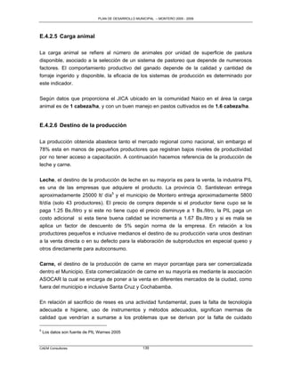 PLAN DE DESARROLLO MUNICIPAL – MONTERO 2005 - 2009




E.4.2.5 Carga animal

La carga animal se refiere al número de animales por unidad de superficie de pastura
disponible, asociado a la selección de un sistema de pastoreo que depende de numerosos
factores. El comportamiento productivo del ganado depende de la calidad y cantidad de
forraje ingerido y disponible, la eficacia de los sistemas de producción es determinado por
este indicador.

Según datos que proporciona el JICA ubicado en la comunidad Naico en el área la carga
animal es de 1 cabeza/ha, y con un buen manejo en pastos cultivados es de 1.6 cabeza/ha.


E.4.2.6 Destino de la producción

La producción obtenida abastece tanto el mercado regional como nacional, sin embargo el
78% esta en manos de pequeños productores que registran bajos niveles de productividad
por no tener acceso a capacitación. A continuación hacemos referencia de la producción de
leche y carne.

Leche, el destino de la producción de leche en su mayoría es para la venta, la industria PIL
es una de las empresas que adquiere el producto. La provincia O. Santistevan entrega
aproximadamente 25000 lt/ día5 y el municipio de Montero entrega aproximadamente 5800
lt/día (solo 43 productores). El precio de compra depende si el productor tiene cupo se le
paga 1.25 Bs./litro y si este no tiene cupo el precio disminuye a 1 Bs./litro, la PIL paga un
costo adicional si esta tiene buena calidad se incrementa a 1.67 Bs./litro y si es mala se
aplica un factor de descuento de 5% según norma de la empresa. En relación a los
productores pequeños e inclusive medianos el destino de su producción varia unos destinan
a la venta directa o en su defecto para la elaboración de subproductos en especial queso y
otros directamente para autoconsumo.

Carne, el destino de la producción de carne en mayor porcentaje para ser comercializada
dentro el Municipio. Esta comercialización de carne en su mayoría es mediante la asociación
ASOCAR la cual se encarga de poner a la venta en diferentes mercados de la ciudad, como
fuera del municipio e inclusive Santa Cruz y Cochabamba.

En relación al sacrificio de reses es una actividad fundamental, pues la falta de tecnología
adecuada e higiene, uso de instrumentos y métodos adecuados, significan mermas de
calidad que vendrían a sumarse a los problemas que se derivan por la falta de cuidado

5
    Los datos son fuente de PIL Warnes 2005


CAEM Consultores                                      139
 