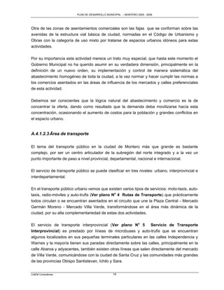PLAN DE DESARROLLO MUNICIPAL – MONTERO 2005 - 2009




Otra de las zonas de asentamientos comerciales son las fajas que se conforman sobre las
avenidas de la estructura vial básica de ciudad, normadas en el Código de Urbanismo y
Obras con la categoría de uso mixto por tratarse de espacios urbanos idóneos para estas
actividades.

Por su importancia esta actividad merece un trato muy especial, que hasta este momento el
Gobierno Municipal no ha querido asumir en su verdadera dimensión, principalmente en la
definición de un nuevo orden, su implementación y control de manera sistemática del
abastecimiento homogéneo de toda la ciudad, a la vez normar y hacer cumplir las normas a
los comercios asentados en las áreas de influencia de los mercados y calles preferenciales
de esta actividad.

Debemos ser conscientes que la lógica natural del abastecimiento y comercio es la de
concentrar la oferta, dando como resultado que la demanda deba movilizarse hacía esta
concentración, ocasionando el aumento de costos para la población y grandes conflictos en
el espacio urbano.


A.4.1.2.3 Área de transporte

El tema del transporte público en la ciudad de Montero más que grande es bastante
complejo, por ser un centro articulador de la subregión del norte integrado y a la vez un
punto importante de paso a nivel provincial, departamental, nacional e internacional.

El servicio de transporte público se puede clasificar en tres niveles: urbano, interprovincial e
interdepartamental.

En el transporte público urbano vemos que existen varios tipos de servicios: moto-taxis, auto-
taxis, radio-móviles y auto-trufis (Ver plano No 4 Rutas de Transporte) que prácticamente
todos circulan o se encuentran asentados en el circuito que une la Plaza Central - Mercado
Germán Moreno - Mercado Villa Verde, transformándose en el área más dinámica de la
ciudad, por su alta complementariedad de estas dos actividades.

El servicio de transporte interprovincial (Ver plano No 5 Servicio de Transporte
Interprovincial) es prestado por líneas de microbuses y auto-trufis que se encuentran
algunos localizados en sus pequeñas terminales particulares en las calles Independencia y
Warnes y la mayoría tienen sus paradas directamente sobre las calles, principalmente en la
calle Abaroa y adyacentes, también existen otras líneas que salen directamente del mercado
de Villa Verde, comunicándose con la ciudad de Santa Cruz y las comunidades más grandes
de las provincias Obispo Santistevan, Ichilo y Sara.


CAEM Consultores                                 14
 