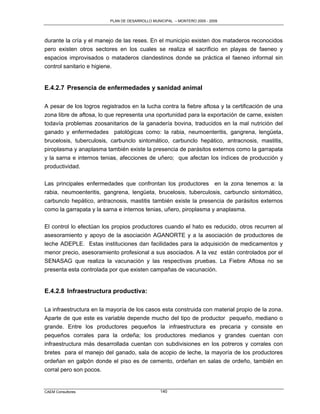 PLAN DE DESARROLLO MUNICIPAL – MONTERO 2005 - 2009




durante la cría y el manejo de las reses. En el municipio existen dos mataderos reconocidos
pero existen otros sectores en los cuales se realiza el sacrificio en playas de faeneo y
espacios improvisados o mataderos clandestinos donde se práctica el faeneo informal sin
control sanitario e higiene.


E.4.2.7 Presencia de enfermedades y sanidad animal

A pesar de los logros registrados en la lucha contra la fiebre aftosa y la certificación de una
zona libre de aftosa, lo que representa una oportunidad para la exportación de carne, existen
todavía problemas zoosanitarios de la ganadería bovina, traducidos en la mal nutrición del
ganado y enfermedades patológicas como: la rabia, neumoenteritis, gangrena, lengüeta,
brucelosis, tuberculosis, carbunclo sintomático, carbunclo hepático, antracnosis, mastitis,
piroplasma y anaplasma también existe la presencia de parásitos externos como la garrapata
y la sarna e internos tenias, afecciones de uñero; que afectan los índices de producción y
productividad.

Las principales enfermedades que confrontan los productores en la zona tenemos a: la
rabia, neumoenteritis, gangrena, lengüeta, brucelosis, tuberculosis, carbunclo sintomático,
carbunclo hepático, antracnosis, mastitis también existe la presencia de parásitos externos
como la garrapata y la sarna e internos tenias, uñero, piroplasma y anaplasma.

El control lo efectúan los propios productores cuando el hato es reducido, otros recurren al
asesoramiento y apoyo de la asociación AGANORTE y a la asociación de productores de
leche ADEPLE. Estas instituciones dan facilidades para la adquisición de medicamentos y
menor precio, asesoramiento profesional a sus asociados. A la vez están controlados por el
SENASAG que realiza la vacunación y las respectivas pruebas. La Fiebre Aftosa no se
presenta esta controlada por que existen campañas de vacunación.


E.4.2.8 Infraestructura productiva:

La infraestructura en la mayoría de los casos esta construida con material propio de la zona.
Aparte de que este es variable depende mucho del tipo de productor pequeño, mediano o
grande. Entre los productores pequeños la infraestructura es precaria y consiste en
pequeños corrales para la ordeña; los productores medianos y grandes cuentan con
infraestructura más desarrollada cuentan con subdivisiones en los potreros y corrales con
bretes para el manejo del ganado, sala de acopio de leche, la mayoría de los productores
ordeñan en galpón donde el piso es de cemento, ordeñan en salas de ordeño, también en
corral pero son pocos.


CAEM Consultores                                 140
 