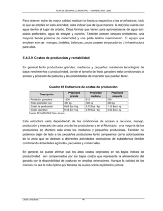 PLAN DE DESARROLLO MUNICIPAL – MONTERO 2005 - 2009




Para obtener leche de mayor calidad realizan la limpieza respectiva a las ordeñadoras, todo
lo que se emplee en esta actividad; cabe indicar que de igual manera la mayoría cuenta con
agua dentro el lugar de ordeño. Otras formas que tienen para aprovisionarse de agua son:
pozos perforados, agua de arroyos y curichis. También poseen tanques enfriadores, una
mayoría tienen potreros de maternidad y una parte realiza inseminación. El equipo que
emplean son las mangas, breteles, balanzas, pocos poseen empacadoras o infraestructura
para silos.


E.4.2.9 Costos de producción y rentabilidad

En general tanto productores grandes, medianos y pequeños mantienen tecnologías de
bajos rendimientos y productividad, donde el tamaño del hato ganadero esta condicionado al
acceso y posesión de pasturas y las posibilidades de inversión que puedan tener.


                          Cuadro 61 Estructura de costos de producción
                                           Propiedad             Propiedad         Propiedad
                   Descripción
                                             grande               mediana           pequeña
        Población ganadera              1200                  610               250
        Peso promedio vivo              380 kg                380 kg            380 kg
        Costo de producción             0.61 $us / kg         0.72 $us / kg     1.13 $us / kg
        Costo operativo                 0.49 $us / kg         0.59 $us / kg     0.92 $us / kg
      Fuente: FEGAZACRUZ Dpto. técnico


Esta estructura varia dependiendo de las condiciones de acceso a recursos, manejo,
producción y mercado de cada uno de los productores y en el Municipio; una mayoría de los
productores en Montero esta entre los medianos y pequeños productores. También no
podemos dejar de lado a los pequeños productores tanto campesinos como colonizadores
de la zona que se dedican a diferentes actividades productivas de subsistencia familiar
combinando actividades agrícolas, pecuarias y comerciales.

En general, se puede afirmar que los altos costos originados en los bajos índices de
productividad son compensados por los bajos costos que representa la alimentación del
ganado por la disponibilidad de pasturas en amplias extensiones. Aunque la calidad de las
mismas no sea la más óptima por tratarse de suelos sobre explotados pobres.




CAEM Consultores                                        141
 