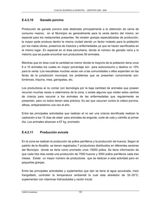 PLAN DE DESARROLLO MUNICIPAL – MONTERO 2005 - 2009




E.4.2.10           Ganado porcino

Producción de ganado porcino esta destinado principalmente a la obtención de carne de
consumo masivo; en el Municipio es generalmente para la venta dentro del mismo, en
especial para los restaurantes presentes. No existen granjas especializadas de producción,
la mayor parte produce dentro la misma ciudad siendo un factor molesto para la población
por los malos olores, presencia de insectos y enfermedades ya que se hacen sacrificados en
el mismo lugar. En especial en el área periurbana, donde el número de ganado varía y lo
máximo que se puede encontrar son productores 50 animales.

Mientras que en área rural la cantidad es menor donde la mayoría de la población tiene unos
6 a 10 animales los cuales en mayor porcentaje son para autoconsumo y destina un 10%
para la venta. Los rescatistas muchas veces van a las comunidades o ellos expenden en las
ferias de la jurisdicción municipal, los problemas que se presentan comúnmente son:
lombrices, triquina, niwa, garrapatas, etc.

Los productores al no contar con tecnología por la baja cantidad de animales que poseen
recurren muchas veces a veterinarios de la zona, o existe algunos que visitan estos centros
de crianza para vacunar a los animales de las enfermedades que regularmente se
presentan, pero no todos tienen esta práctica. Es así que vacunan contra la cólera porcina,
aftosa, antiparasitarios una vez al año.

Entre las principales actividades que realizan al no ser una crianza tecnificada realizan la
castración a los 15 días de edad para animales de engorde, corte de cola y colmillo al primer
día. Los animales alcanzan a 67 kg. promedio.


E.4.2.11           Producción avícola

En la zona se realizan la producción de pollos parrilleros y la producción de huevos. Según el
padrón de la Alcaldía se tienen registrados 7 productores distribuidos en diferentes sectores
del Municipio donde se tiene como promedio unos 15000 pollos. Se tiene información de
que cada tres días existe una producción de 7500 huevos y 3000 pollos parrilleros cada tres
meses. Existe un mayor número de productores que se dedican a esta actividad pero en
pequeñas granjas.

Entre las principales actividades y suplementos que dan se tiene al agua azucarada, maíz
frangollado, controlan la temperatura ambiental la cual esta alrededor de 32–35°C,
suplementan con vitaminas hidrosolubles y ración inicial.



CAEM Consultores                                  142
 