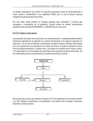 PLAN DE DESARROLLO MUNICIPAL – MONTERO 2005 - 2009




La escasa organización que tienen los pequeños ganaderos limita la comercialización a
mayor escala y directamente a los mataderos. Motivo por el cual se pierde mayores
márgenes de ganancia para este sector.

Por otra parte, existe también un mercado pequeño pero importante. Y eventos que
congregan a empresarios de la ganadería cruceña donde se venden reproductores
genéticamente mejorados EXPONORTE y EXPOCRUZ una vez al año.


E.4.3.2 Cadena caña azúcar

La producción del cultivo de la caña tiene una comercialización monopolizada donde toda la
producción obtenida por el agricultor es vendida directamente a los ingenios presentes en
cada zona. En el caso de Montero, directamente al Ingenio Guabirá. Además cabe señalar
que una mayoría de los productores son socios del mismo; el ingenio procesa el azúcar
como principal subproducto y también otros, los cuales son vendidos al por mayor y menor.
Y el intermediario es el encargado de hacer llegar estos productos hasta el consumidor. Se
han identificado para la comercialización el sistema semicerrado y abierto :



                                   PRODUCTOR




                                      Ingenio




            Mayorista               Minorista                          Exportación




                                    Consumidor




De la producción azúcar que obtiene el Ingenio el 70 % es destinado en el mercado nacional
y el 30% restante es destinado a la exportación a los países Perú, Ecuador, Venezuela,
Colombia y Estados Unidos.




CAEM Consultores                                145
 