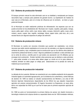 PLAN DE DESARROLLO MUNICIPAL – MONTERO 2005 - 2009




E.5 Sistema de producción forestal

El bosque primario natural ha sido eliminado casi en su totalidad y remplazado por bosque
secundario bajo y campos para pastoreo de ganado bovino. La explotación de madera es
casi nula en el Municipio, pero en el área de influencia por el contrario, se tiene un gran
potencial forestal.

En el Municipio se están realizando prácticas de reforestación; las especies que aun se
puede encontrar en los alrededores del Municipio son: Cupesi, copaibo, palo jojobo, manga,
sauce, palta, jajari, ochoo, cedro, sujo, tarara, tajibo, curupau, toborochi, gebio, cuqui, jorori,
motacú, sauce, cupesi, tipa, negrillo, verdolaga, bibosi, pajaro bobo, palo toco, etc y una
escasa fauna con algunas especies en peligro de extinción.


E.6 Sistema de producción minera

El Municipio no cuenta con recursos minerales que puedan ser explotados. Los únicos
recursos que están siendo explotados en la zona son los arenales y en algunos sectores las
canteras de piedra y ripio, empleados para la construcción que en los últimos años debido al
crecimiento poblacional tiende a crecer. Algunos pobladores se dedican a esta actividad que
es la venta de arena y arenilla para lo cual existe una asociación con 40 afiliados que se
encargan de la extracción. Existen también otras personas que se dedican a esta actividad.
Y para poder acceder a la arena ellos deben pagar un monto en el río para obtener el
material, también se debe pagar un sitiaje para estacionarse en la parada de venta de
material que es provisional.


E.7 Sistema de producción industrial

La década de los cuarenta, Montero se caracterizó por una notable ampliación de la pequeña
industria ligada a la actividad agropecuaria, por la existencia de curtiembres y varias fabricas
de alcohol. En 1946 se realiza un estudio socioeconómico de Montero y se crea el SAI
Servicio Agrícola Interamericano dependiente de los EEUU los que alquilan maquinaria
agrícola con precios subvencionados. El Ingenio Azucarero La Esperanza, en esos años,
tenía una capacidad de 5420 qq el cual fue la base para la primera expansión agrícola de
Montero.

En 1956 se pone en funcionamiento la primera fabrica de azúcar con diseño funcional y
tecnología moderna de la época donde su capacidad diaria era de 1000 toneladas métricas,



CAEM Consultores                                  146
 